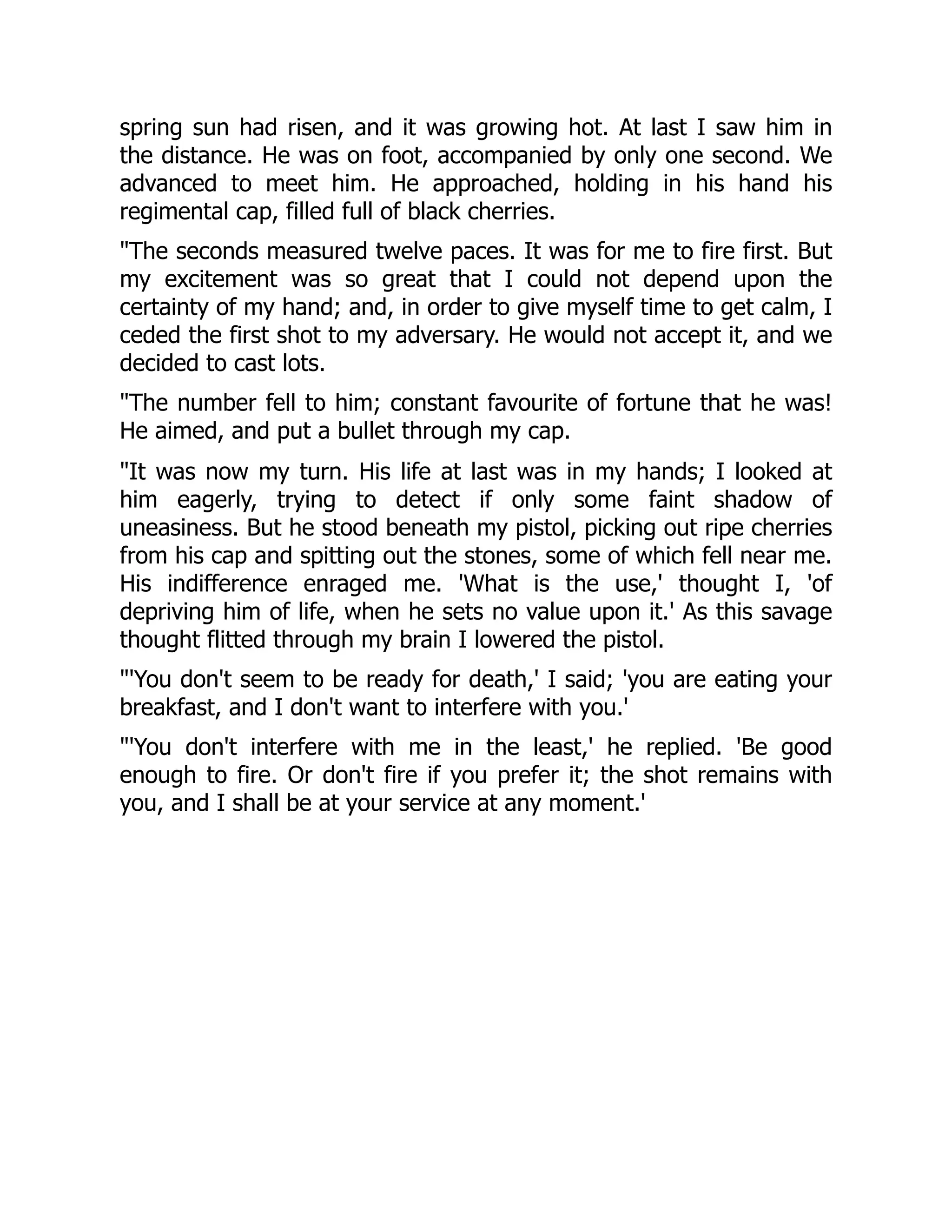 spring sun had risen, and it was growing hot. At last I saw him in
the distance. He was on foot, accompanied by only one second. We
advanced to meet him. He approached, holding in his hand his
regimental cap, filled full of black cherries.
The seconds measured twelve paces. It was for me to fire first. But
my excitement was so great that I could not depend upon the
certainty of my hand; and, in order to give myself time to get calm, I
ceded the first shot to my adversary. He would not accept it, and we
decided to cast lots.
The number fell to him; constant favourite of fortune that he was!
He aimed, and put a bullet through my cap.
It was now my turn. His life at last was in my hands; I looked at
him eagerly, trying to detect if only some faint shadow of
uneasiness. But he stood beneath my pistol, picking out ripe cherries
from his cap and spitting out the stones, some of which fell near me.
His indifference enraged me. 'What is the use,' thought I, 'of
depriving him of life, when he sets no value upon it.' As this savage
thought flitted through my brain I lowered the pistol.
'You don't seem to be ready for death,' I said; 'you are eating your
breakfast, and I don't want to interfere with you.'
'You don't interfere with me in the least,' he replied. 'Be good
enough to fire. Or don't fire if you prefer it; the shot remains with
you, and I shall be at your service at any moment.'
 