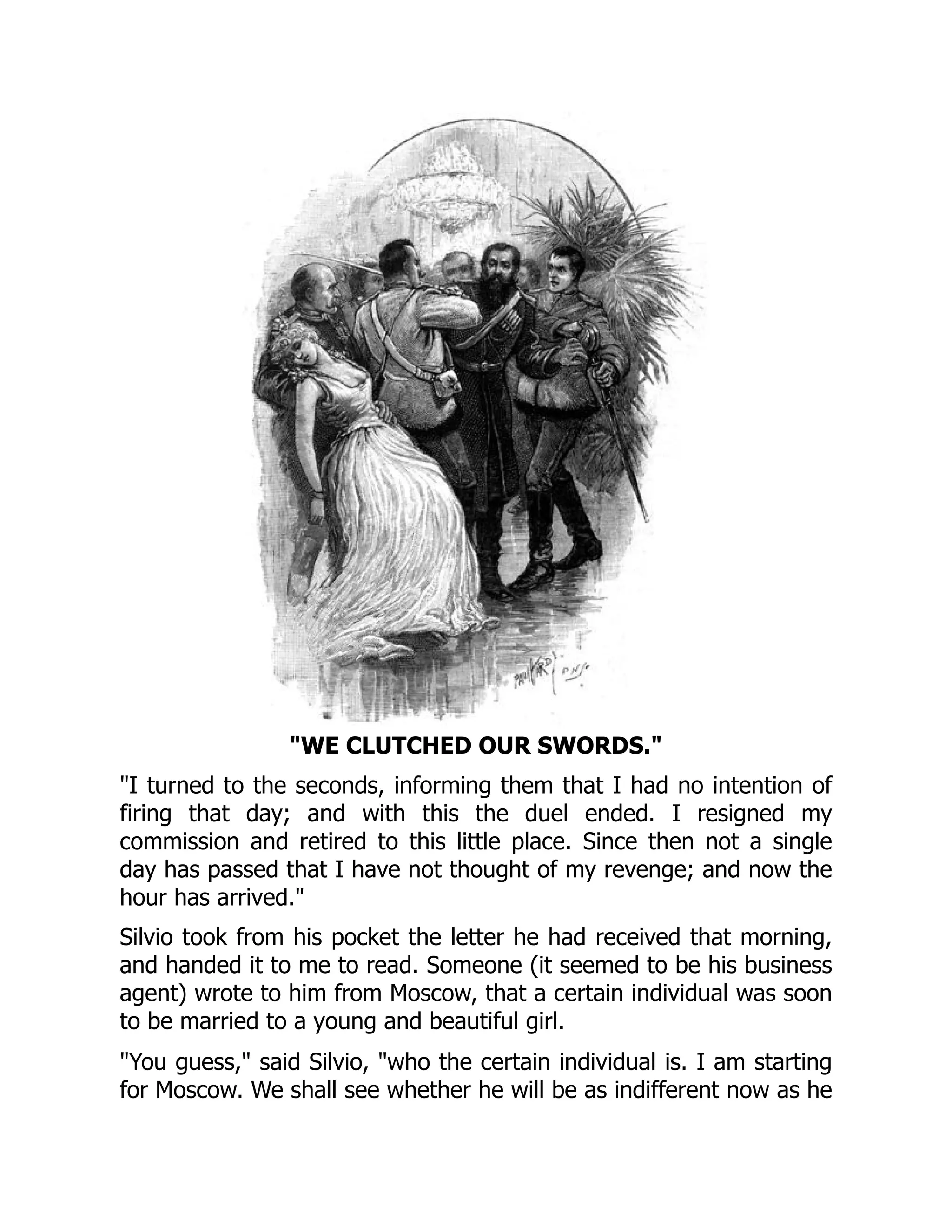 WE CLUTCHED OUR SWORDS.
I turned to the seconds, informing them that I had no intention of
firing that day; and with this the duel ended. I resigned my
commission and retired to this little place. Since then not a single
day has passed that I have not thought of my revenge; and now the
hour has arrived.
Silvio took from his pocket the letter he had received that morning,
and handed it to me to read. Someone (it seemed to be his business
agent) wrote to him from Moscow, that a certain individual was soon
to be married to a young and beautiful girl.
You guess, said Silvio, who the certain individual is. I am starting
for Moscow. We shall see whether he will be as indifferent now as he
 