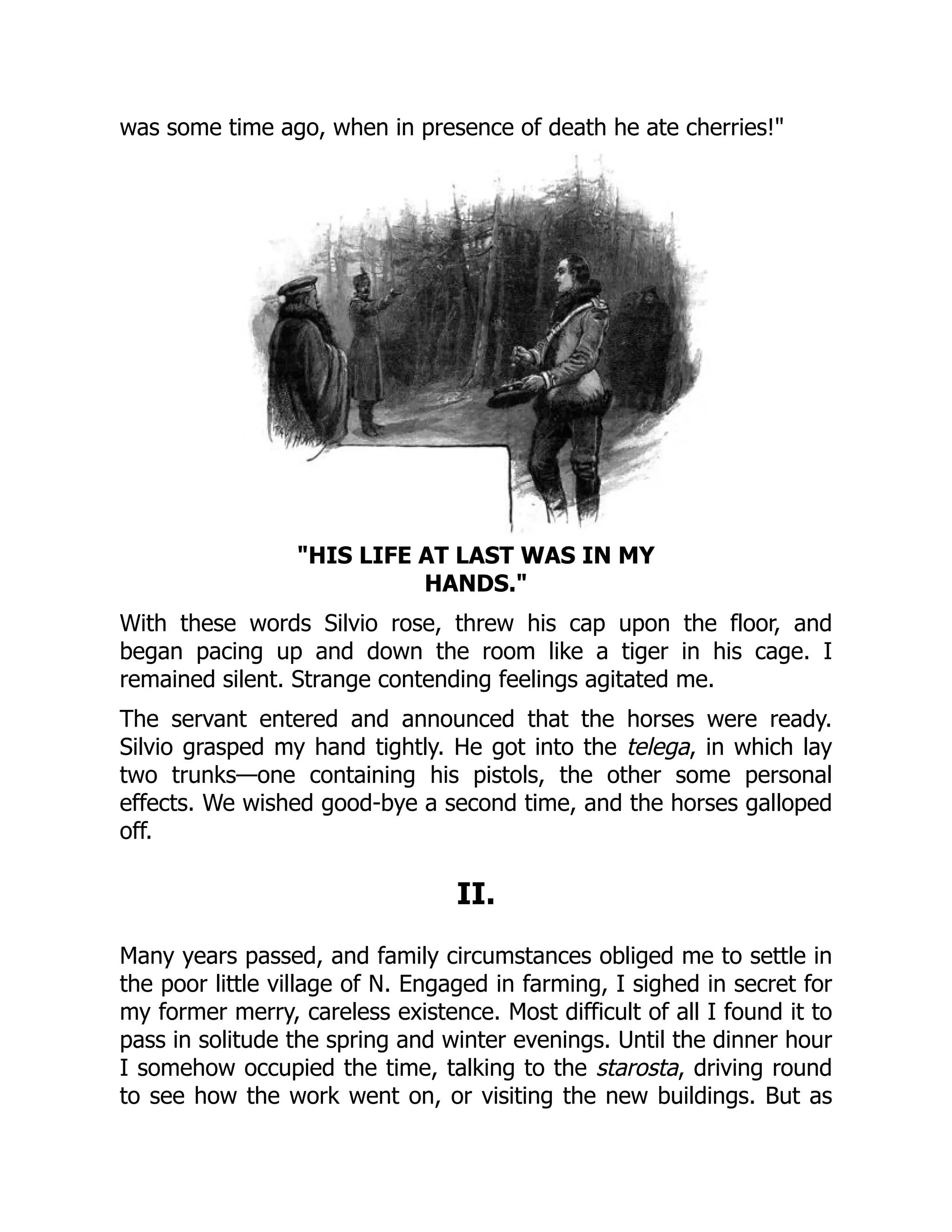 was some time ago, when in presence of death he ate cherries!
HIS LIFE AT LAST WAS IN MY
HANDS.
With these words Silvio rose, threw his cap upon the floor, and
began pacing up and down the room like a tiger in his cage. I
remained silent. Strange contending feelings agitated me.
The servant entered and announced that the horses were ready.
Silvio grasped my hand tightly. He got into the telega, in which lay
two trunks—one containing his pistols, the other some personal
effects. We wished good-bye a second time, and the horses galloped
off.
II.
Many years passed, and family circumstances obliged me to settle in
the poor little village of N. Engaged in farming, I sighed in secret for
my former merry, careless existence. Most difficult of all I found it to
pass in solitude the spring and winter evenings. Until the dinner hour
I somehow occupied the time, talking to the starosta, driving round
to see how the work went on, or visiting the new buildings. But as
 