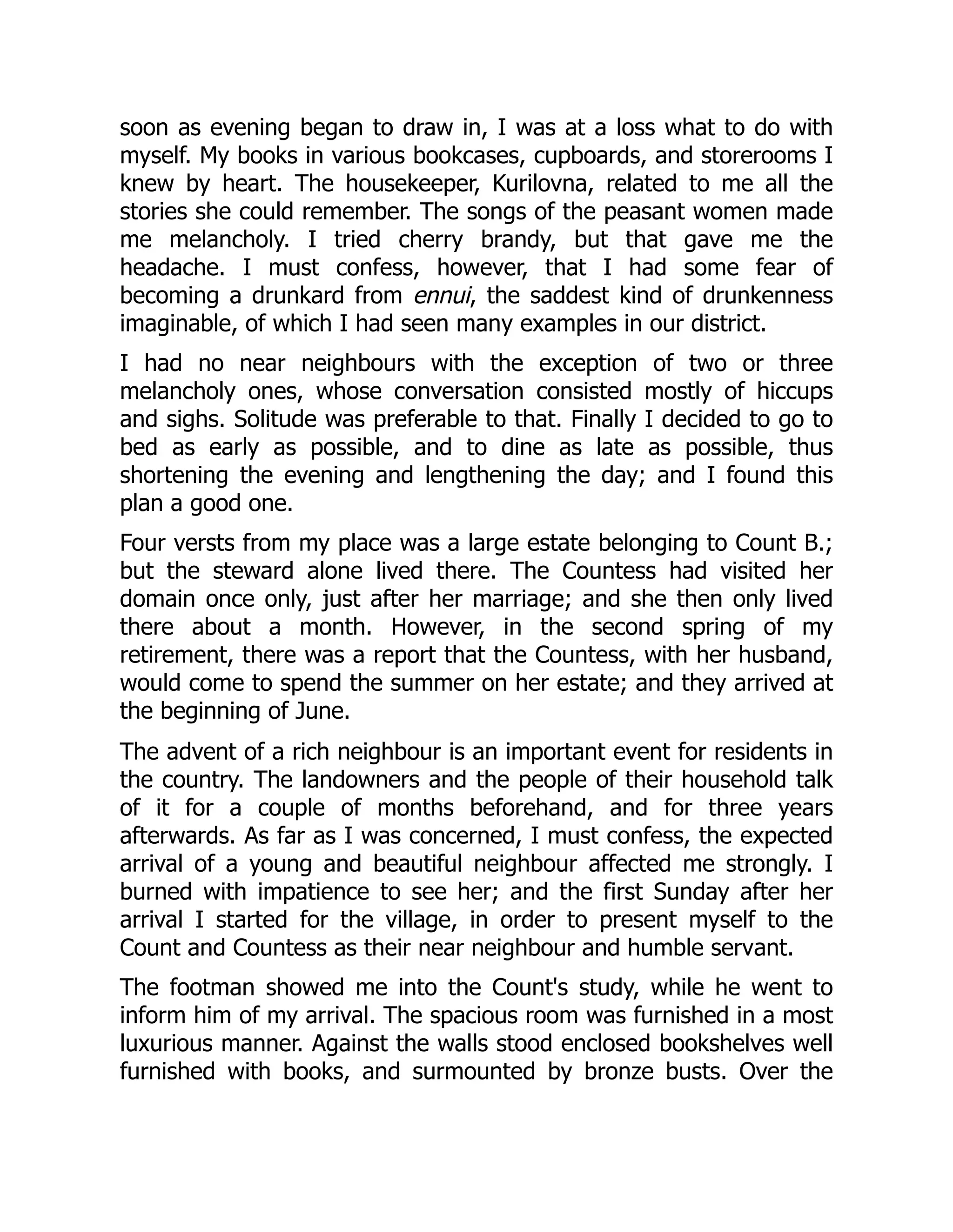 soon as evening began to draw in, I was at a loss what to do with
myself. My books in various bookcases, cupboards, and storerooms I
knew by heart. The housekeeper, Kurilovna, related to me all the
stories she could remember. The songs of the peasant women made
me melancholy. I tried cherry brandy, but that gave me the
headache. I must confess, however, that I had some fear of
becoming a drunkard from ennui, the saddest kind of drunkenness
imaginable, of which I had seen many examples in our district.
I had no near neighbours with the exception of two or three
melancholy ones, whose conversation consisted mostly of hiccups
and sighs. Solitude was preferable to that. Finally I decided to go to
bed as early as possible, and to dine as late as possible, thus
shortening the evening and lengthening the day; and I found this
plan a good one.
Four versts from my place was a large estate belonging to Count B.;
but the steward alone lived there. The Countess had visited her
domain once only, just after her marriage; and she then only lived
there about a month. However, in the second spring of my
retirement, there was a report that the Countess, with her husband,
would come to spend the summer on her estate; and they arrived at
the beginning of June.
The advent of a rich neighbour is an important event for residents in
the country. The landowners and the people of their household talk
of it for a couple of months beforehand, and for three years
afterwards. As far as I was concerned, I must confess, the expected
arrival of a young and beautiful neighbour affected me strongly. I
burned with impatience to see her; and the first Sunday after her
arrival I started for the village, in order to present myself to the
Count and Countess as their near neighbour and humble servant.
The footman showed me into the Count's study, while he went to
inform him of my arrival. The spacious room was furnished in a most
luxurious manner. Against the walls stood enclosed bookshelves well
furnished with books, and surmounted by bronze busts. Over the
 