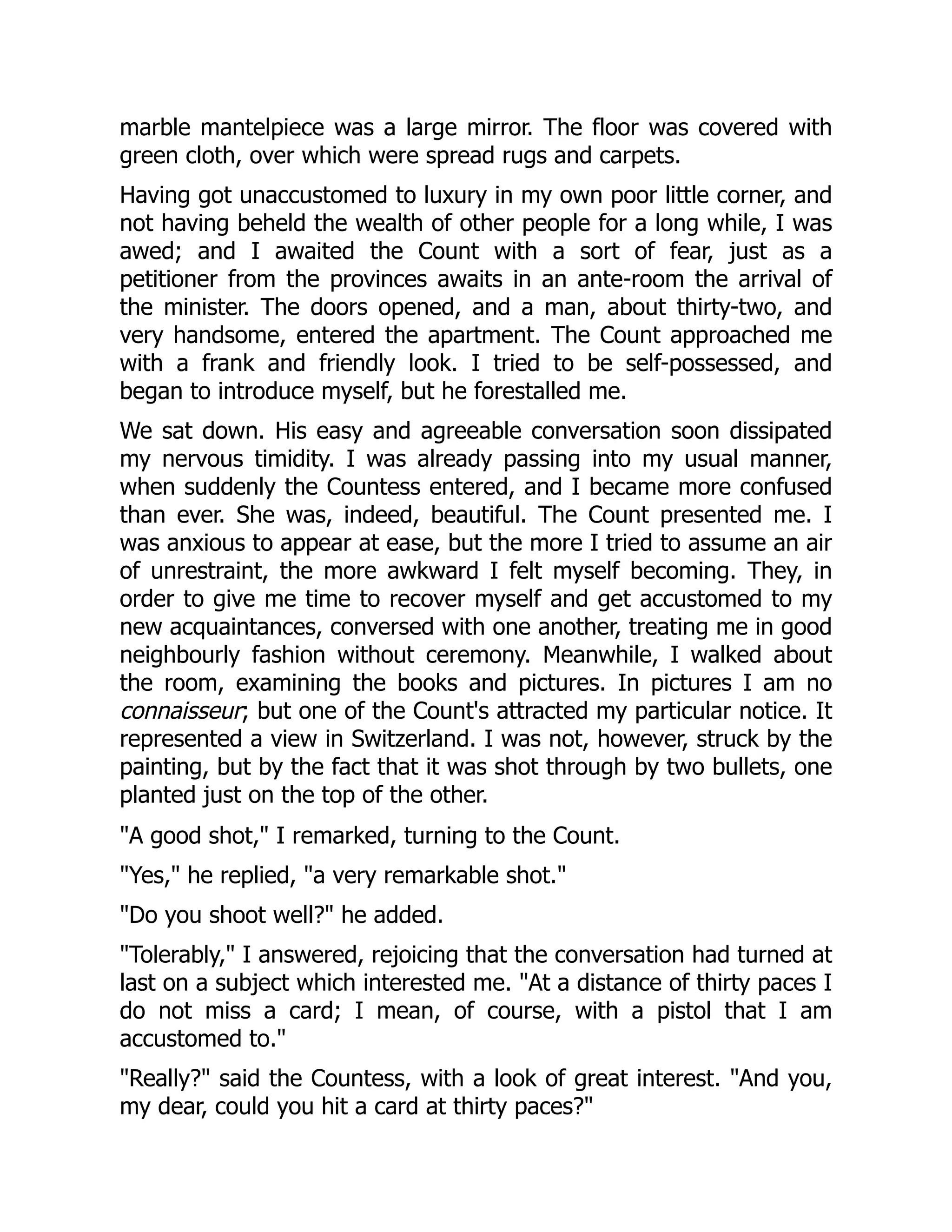 marble mantelpiece was a large mirror. The floor was covered with
green cloth, over which were spread rugs and carpets.
Having got unaccustomed to luxury in my own poor little corner, and
not having beheld the wealth of other people for a long while, I was
awed; and I awaited the Count with a sort of fear, just as a
petitioner from the provinces awaits in an ante-room the arrival of
the minister. The doors opened, and a man, about thirty-two, and
very handsome, entered the apartment. The Count approached me
with a frank and friendly look. I tried to be self-possessed, and
began to introduce myself, but he forestalled me.
We sat down. His easy and agreeable conversation soon dissipated
my nervous timidity. I was already passing into my usual manner,
when suddenly the Countess entered, and I became more confused
than ever. She was, indeed, beautiful. The Count presented me. I
was anxious to appear at ease, but the more I tried to assume an air
of unrestraint, the more awkward I felt myself becoming. They, in
order to give me time to recover myself and get accustomed to my
new acquaintances, conversed with one another, treating me in good
neighbourly fashion without ceremony. Meanwhile, I walked about
the room, examining the books and pictures. In pictures I am no
connaisseur; but one of the Count's attracted my particular notice. It
represented a view in Switzerland. I was not, however, struck by the
painting, but by the fact that it was shot through by two bullets, one
planted just on the top of the other.
A good shot, I remarked, turning to the Count.
Yes, he replied, a very remarkable shot.
Do you shoot well? he added.
Tolerably, I answered, rejoicing that the conversation had turned at
last on a subject which interested me. At a distance of thirty paces I
do not miss a card; I mean, of course, with a pistol that I am
accustomed to.
Really? said the Countess, with a look of great interest. And you,
my dear, could you hit a card at thirty paces?
 