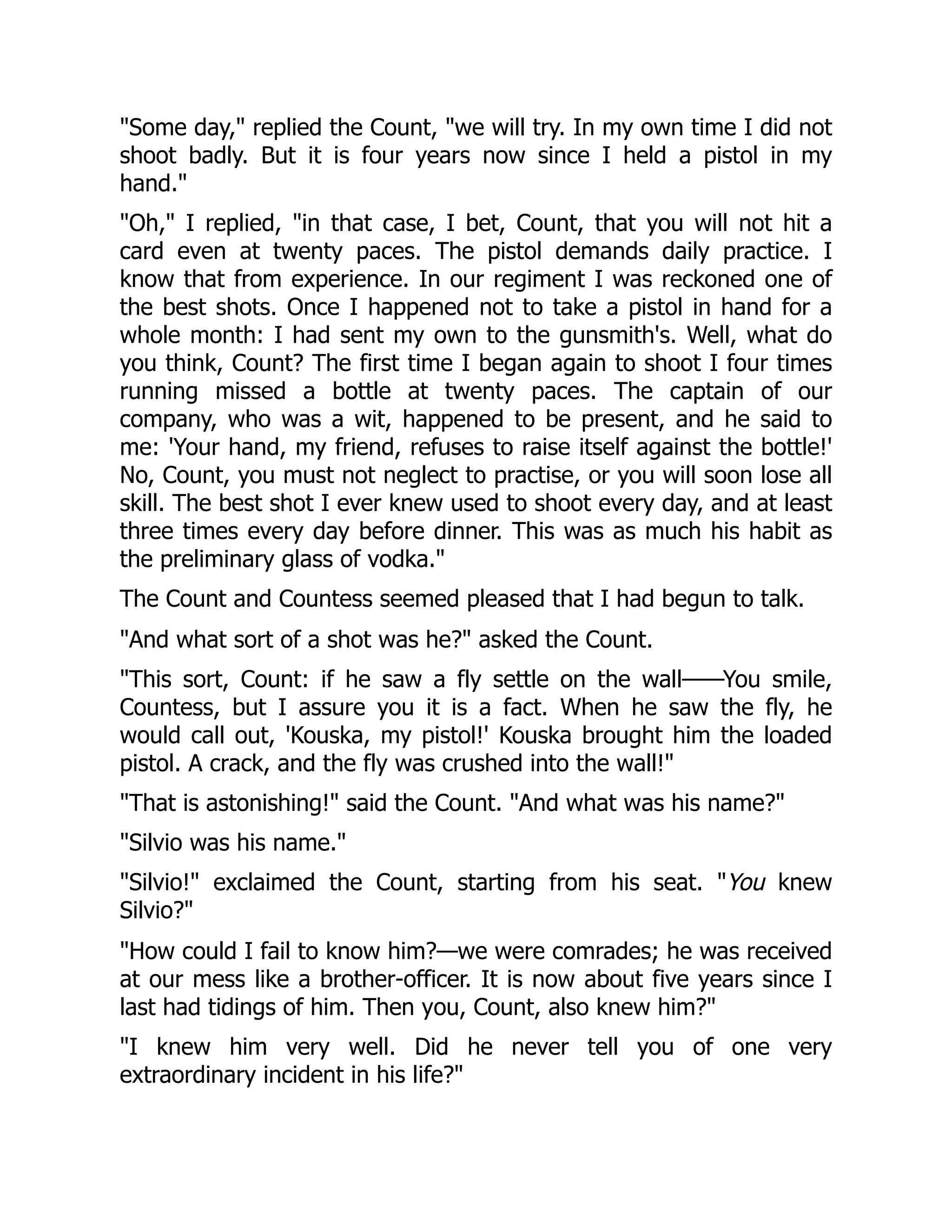 Some day, replied the Count, we will try. In my own time I did not
shoot badly. But it is four years now since I held a pistol in my
hand.
Oh, I replied, in that case, I bet, Count, that you will not hit a
card even at twenty paces. The pistol demands daily practice. I
know that from experience. In our regiment I was reckoned one of
the best shots. Once I happened not to take a pistol in hand for a
whole month: I had sent my own to the gunsmith's. Well, what do
you think, Count? The first time I began again to shoot I four times
running missed a bottle at twenty paces. The captain of our
company, who was a wit, happened to be present, and he said to
me: 'Your hand, my friend, refuses to raise itself against the bottle!'
No, Count, you must not neglect to practise, or you will soon lose all
skill. The best shot I ever knew used to shoot every day, and at least
three times every day before dinner. This was as much his habit as
the preliminary glass of vodka.
The Count and Countess seemed pleased that I had begun to talk.
And what sort of a shot was he? asked the Count.
This sort, Count: if he saw a fly settle on the wall——You smile,
Countess, but I assure you it is a fact. When he saw the fly, he
would call out, 'Kouska, my pistol!' Kouska brought him the loaded
pistol. A crack, and the fly was crushed into the wall!
That is astonishing! said the Count. And what was his name?
Silvio was his name.
Silvio! exclaimed the Count, starting from his seat. You knew
Silvio?
How could I fail to know him?—we were comrades; he was received
at our mess like a brother-officer. It is now about five years since I
last had tidings of him. Then you, Count, also knew him?
I knew him very well. Did he never tell you of one very
extraordinary incident in his life?
 