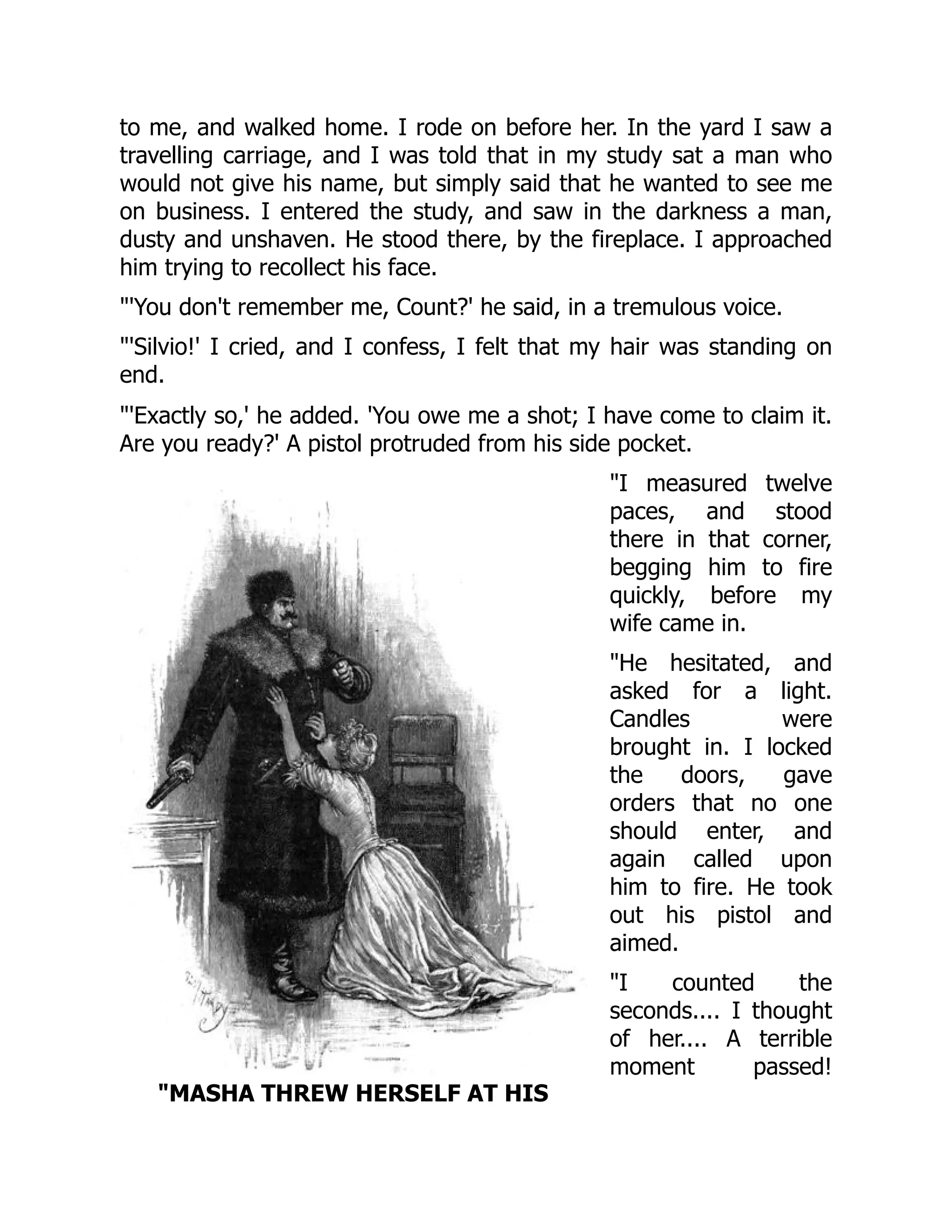 MASHA THREW HERSELF AT HIS
to me, and walked home. I rode on before her. In the yard I saw a
travelling carriage, and I was told that in my study sat a man who
would not give his name, but simply said that he wanted to see me
on business. I entered the study, and saw in the darkness a man,
dusty and unshaven. He stood there, by the fireplace. I approached
him trying to recollect his face.
'You don't remember me, Count?' he said, in a tremulous voice.
'Silvio!' I cried, and I confess, I felt that my hair was standing on
end.
'Exactly so,' he added. 'You owe me a shot; I have come to claim it.
Are you ready?' A pistol protruded from his side pocket.
I measured twelve
paces, and stood
there in that corner,
begging him to fire
quickly, before my
wife came in.
He hesitated, and
asked for a light.
Candles were
brought in. I locked
the doors, gave
orders that no one
should enter, and
again called upon
him to fire. He took
out his pistol and
aimed.
I counted the
seconds.... I thought
of her.... A terrible
moment passed!
 