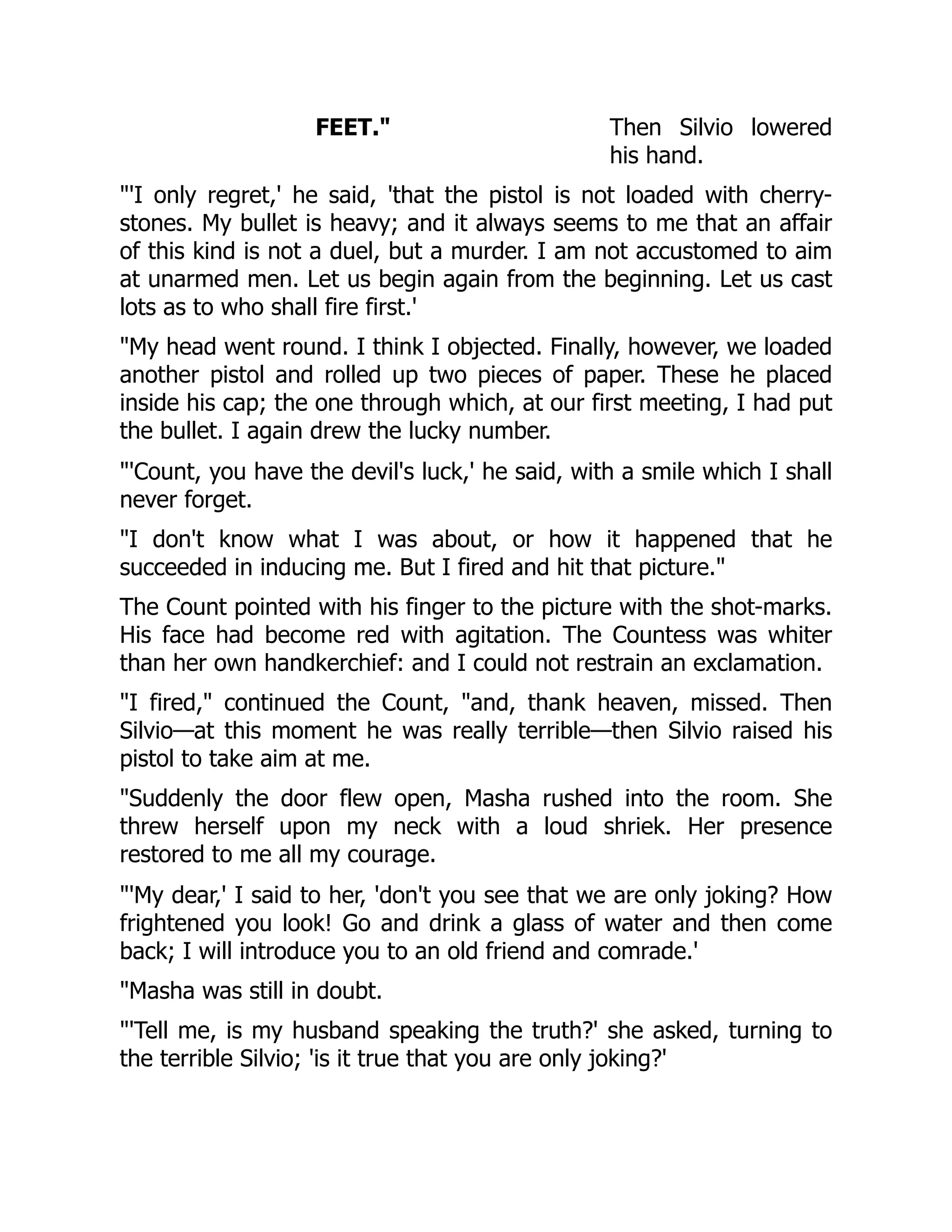 FEET. Then Silvio lowered
his hand.
'I only regret,' he said, 'that the pistol is not loaded with cherry-
stones. My bullet is heavy; and it always seems to me that an affair
of this kind is not a duel, but a murder. I am not accustomed to aim
at unarmed men. Let us begin again from the beginning. Let us cast
lots as to who shall fire first.'
My head went round. I think I objected. Finally, however, we loaded
another pistol and rolled up two pieces of paper. These he placed
inside his cap; the one through which, at our first meeting, I had put
the bullet. I again drew the lucky number.
'Count, you have the devil's luck,' he said, with a smile which I shall
never forget.
I don't know what I was about, or how it happened that he
succeeded in inducing me. But I fired and hit that picture.
The Count pointed with his finger to the picture with the shot-marks.
His face had become red with agitation. The Countess was whiter
than her own handkerchief: and I could not restrain an exclamation.
I fired, continued the Count, and, thank heaven, missed. Then
Silvio—at this moment he was really terrible—then Silvio raised his
pistol to take aim at me.
Suddenly the door flew open, Masha rushed into the room. She
threw herself upon my neck with a loud shriek. Her presence
restored to me all my courage.
'My dear,' I said to her, 'don't you see that we are only joking? How
frightened you look! Go and drink a glass of water and then come
back; I will introduce you to an old friend and comrade.'
Masha was still in doubt.
'Tell me, is my husband speaking the truth?' she asked, turning to
the terrible Silvio; 'is it true that you are only joking?'
 