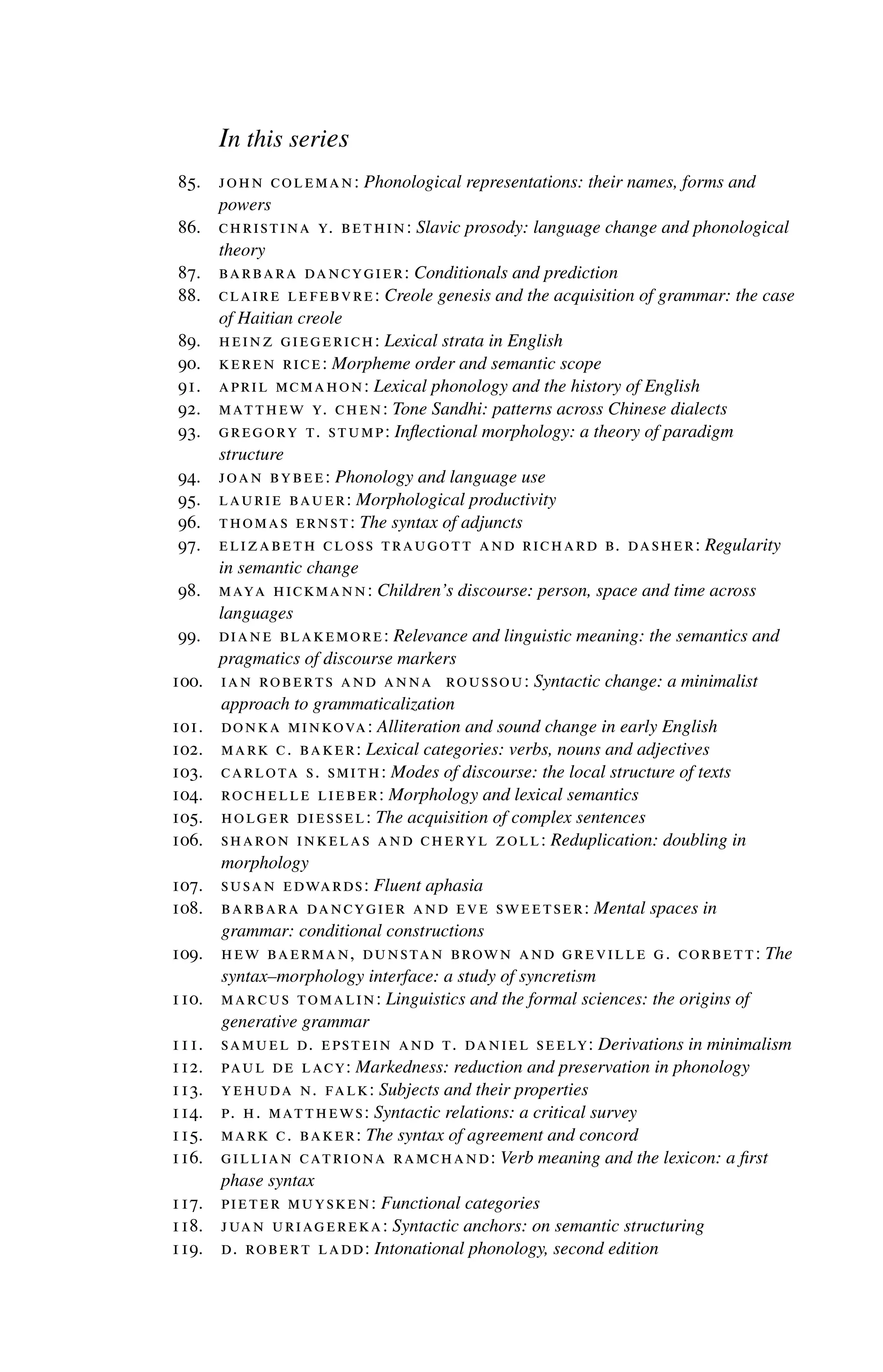 In this series
85. john coleman: Phonological representations: their names, forms and
powers
86. christina y. bethin: Slavic prosody: language change and phonological
theory
87. barbara dancygier: Conditionals and prediction
88. claire lefebvre: Creole genesis and the acquisition of grammar: the case
of Haitian creole
89. heinz giegerich: Lexical strata in English
90. keren rice: Morpheme order and semantic scope
91. april mcmahon: Lexical phonology and the history of English
92. matthew y. chen: Tone Sandhi: patterns across Chinese dialects
93. gregory t. stump: Inflectional morphology: a theory of paradigm
structure
94. joan bybee: Phonology and language use
95. laurie bauer: Morphological productivity
96. thomas ernst: The syntax of adjuncts
97. elizabeth closs traugott and richard b. dasher: Regularity
in semantic change
98. maya hickmann: Children’s discourse: person, space and time across
languages
99. diane blakemore: Relevance and linguistic meaning: the semantics and
pragmatics of discourse markers
100. ian roberts and anna roussou: Syntactic change: a minimalist
approach to grammaticalization
101. donka minkova: Alliteration and sound change in early English
102. mark c. baker: Lexical categories: verbs, nouns and adjectives
103. carlota s. smith: Modes of discourse: the local structure of texts
104. rochelle lieber: Morphology and lexical semantics
105. holger diessel: The acquisition of complex sentences
106. sharon inkelas and cheryl zoll: Reduplication: doubling in
morphology
107. susan edwards: Fluent aphasia
108. barbara dancygier and eve sweetser: Mental spaces in
grammar: conditional constructions
109. hew baerman, dunstan brown and greville g. corbett: The
syntax–morphology interface: a study of syncretism
110. marcus tomalin: Linguistics and the formal sciences: the origins of
generative grammar
111. samuel d. epstein and t. daniel seely: Derivations in minimalism
112. paul de lacy: Markedness: reduction and preservation in phonology
113. yehuda n. falk: Subjects and their properties
114. p. h. matthews: Syntactic relations: a critical survey
115. mark c. baker: The syntax of agreement and concord
116. gillian catriona ramchand: Verb meaning and the lexicon: a first
phase syntax
117. pieter muysken: Functional categories
118. juan uriagereka: Syntactic anchors: on semantic structuring
119. d. robert ladd: Intonational phonology, second edition
 