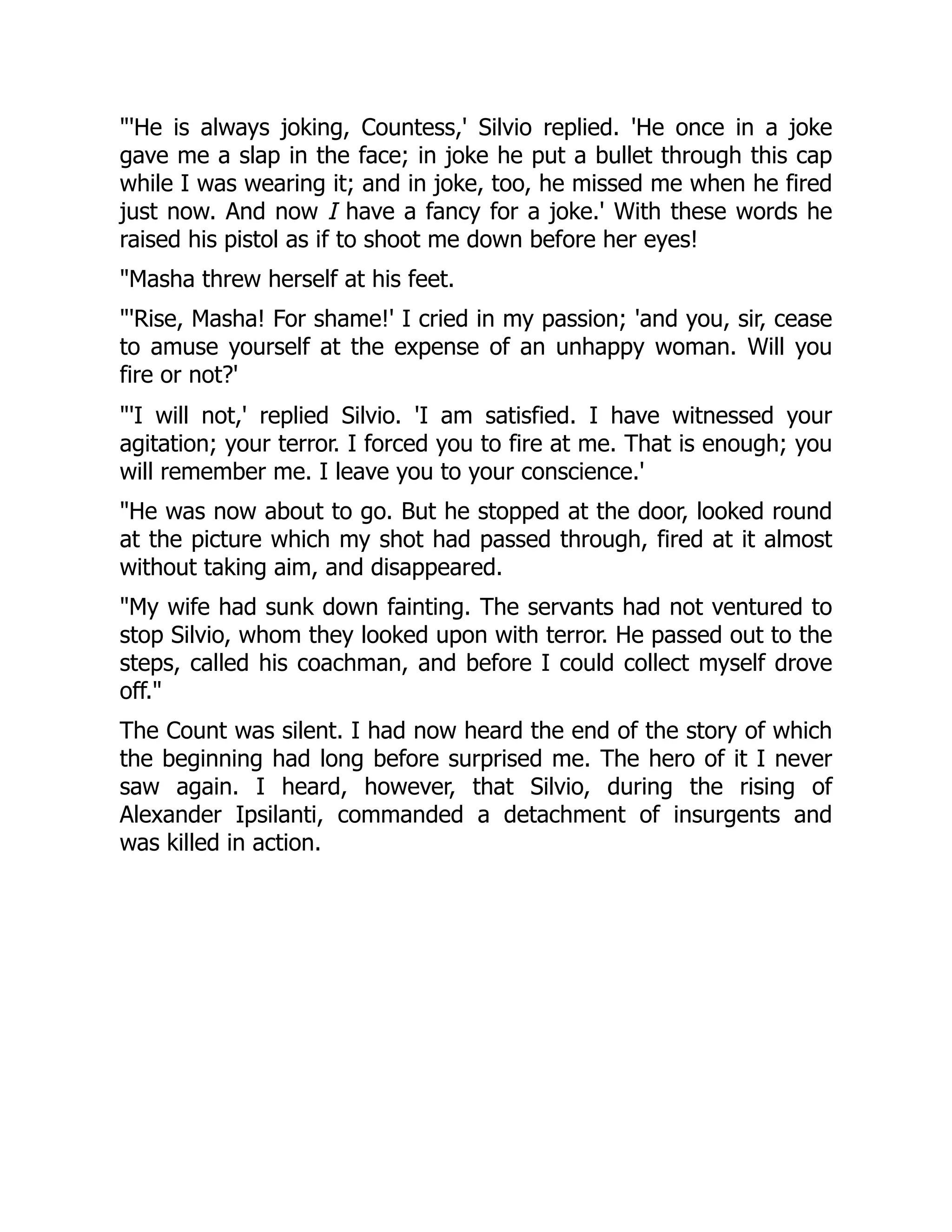'He is always joking, Countess,' Silvio replied. 'He once in a joke
gave me a slap in the face; in joke he put a bullet through this cap
while I was wearing it; and in joke, too, he missed me when he fired
just now. And now I have a fancy for a joke.' With these words he
raised his pistol as if to shoot me down before her eyes!
Masha threw herself at his feet.
'Rise, Masha! For shame!' I cried in my passion; 'and you, sir, cease
to amuse yourself at the expense of an unhappy woman. Will you
fire or not?'
'I will not,' replied Silvio. 'I am satisfied. I have witnessed your
agitation; your terror. I forced you to fire at me. That is enough; you
will remember me. I leave you to your conscience.'
He was now about to go. But he stopped at the door, looked round
at the picture which my shot had passed through, fired at it almost
without taking aim, and disappeared.
My wife had sunk down fainting. The servants had not ventured to
stop Silvio, whom they looked upon with terror. He passed out to the
steps, called his coachman, and before I could collect myself drove
off.
The Count was silent. I had now heard the end of the story of which
the beginning had long before surprised me. The hero of it I never
saw again. I heard, however, that Silvio, during the rising of
Alexander Ipsilanti, commanded a detachment of insurgents and
was killed in action.
 