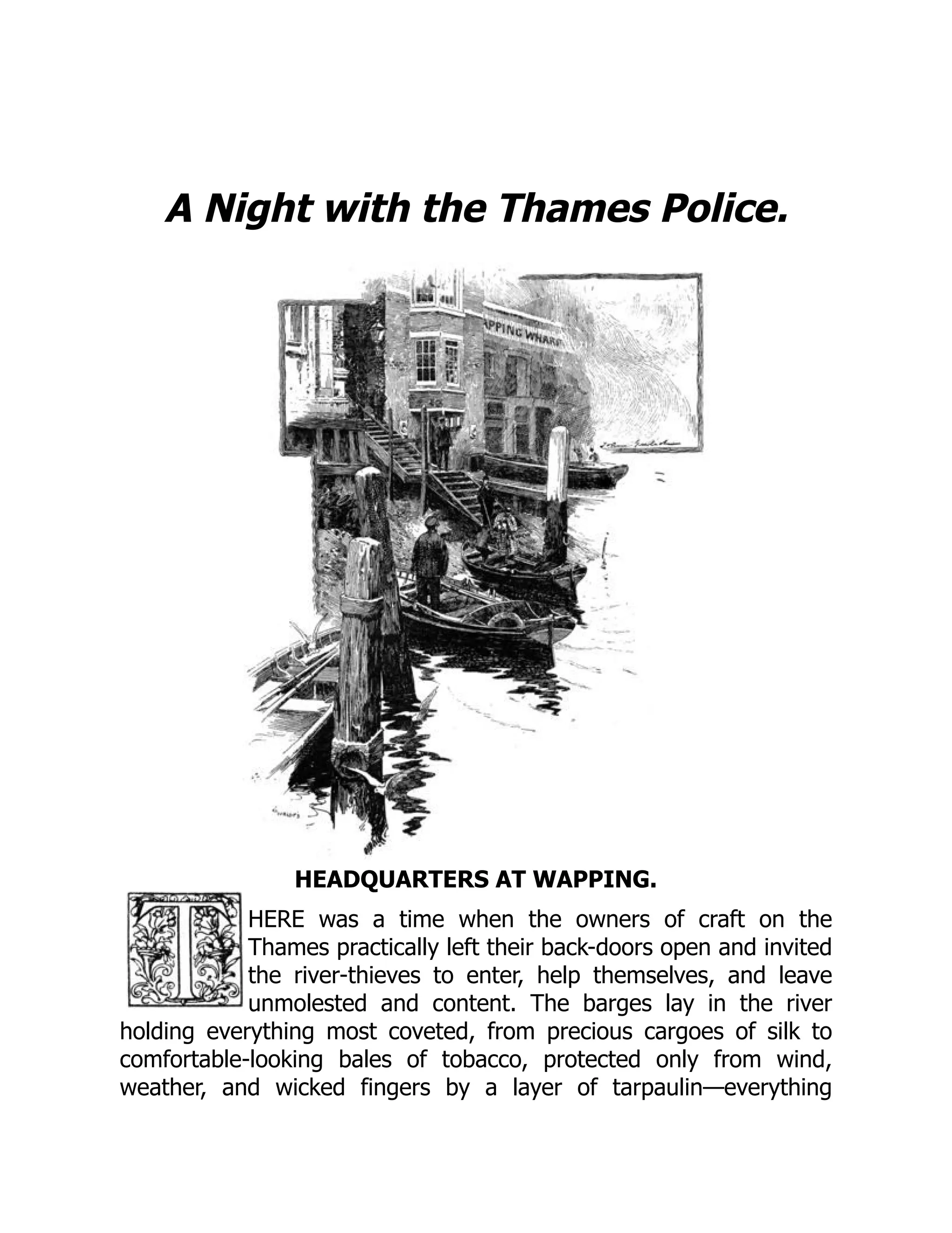 A Night with the Thames Police.
HEADQUARTERS AT WAPPING.
HERE was a time when the owners of craft on the
Thames practically left their back-doors open and invited
the river-thieves to enter, help themselves, and leave
unmolested and content. The barges lay in the river
holding everything most coveted, from precious cargoes of silk to
comfortable-looking bales of tobacco, protected only from wind,
weather, and wicked fingers by a layer of tarpaulin—everything
 