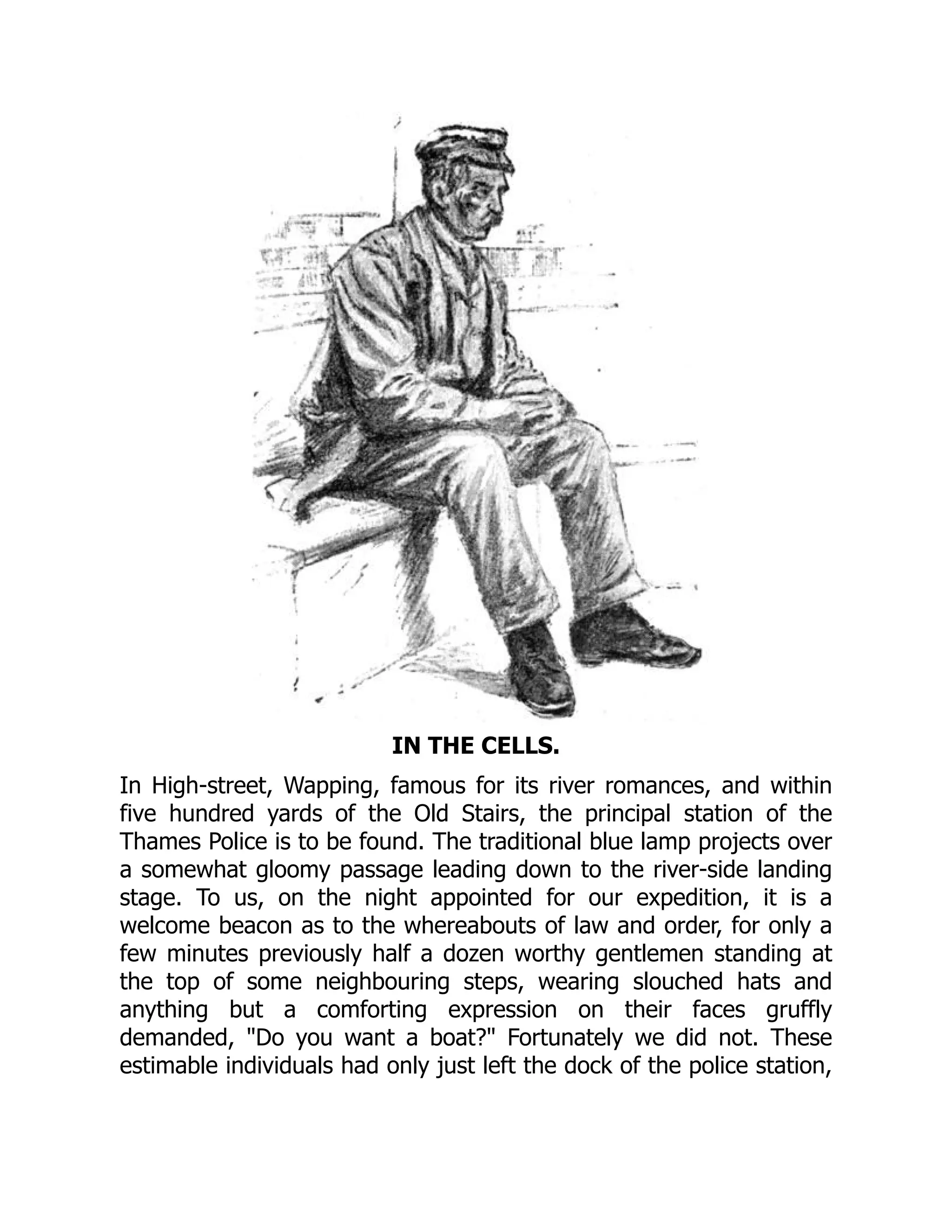 IN THE CELLS.
In High-street, Wapping, famous for its river romances, and within
five hundred yards of the Old Stairs, the principal station of the
Thames Police is to be found. The traditional blue lamp projects over
a somewhat gloomy passage leading down to the river-side landing
stage. To us, on the night appointed for our expedition, it is a
welcome beacon as to the whereabouts of law and order, for only a
few minutes previously half a dozen worthy gentlemen standing at
the top of some neighbouring steps, wearing slouched hats and
anything but a comforting expression on their faces gruffly
demanded, Do you want a boat? Fortunately we did not. These
estimable individuals had only just left the dock of the police station,
 