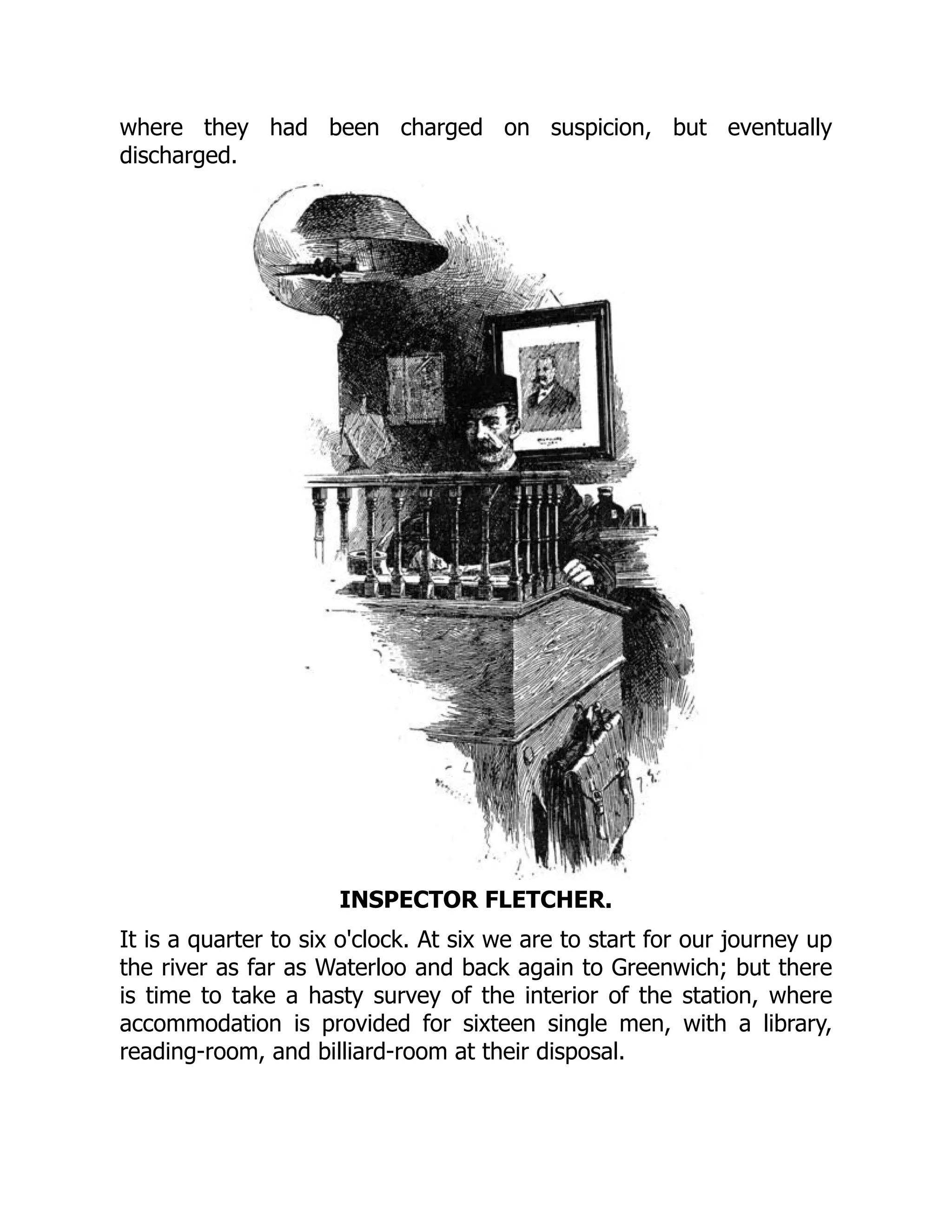 where they had been charged on suspicion, but eventually
discharged.
INSPECTOR FLETCHER.
It is a quarter to six o'clock. At six we are to start for our journey up
the river as far as Waterloo and back again to Greenwich; but there
is time to take a hasty survey of the interior of the station, where
accommodation is provided for sixteen single men, with a library,
reading-room, and billiard-room at their disposal.
 