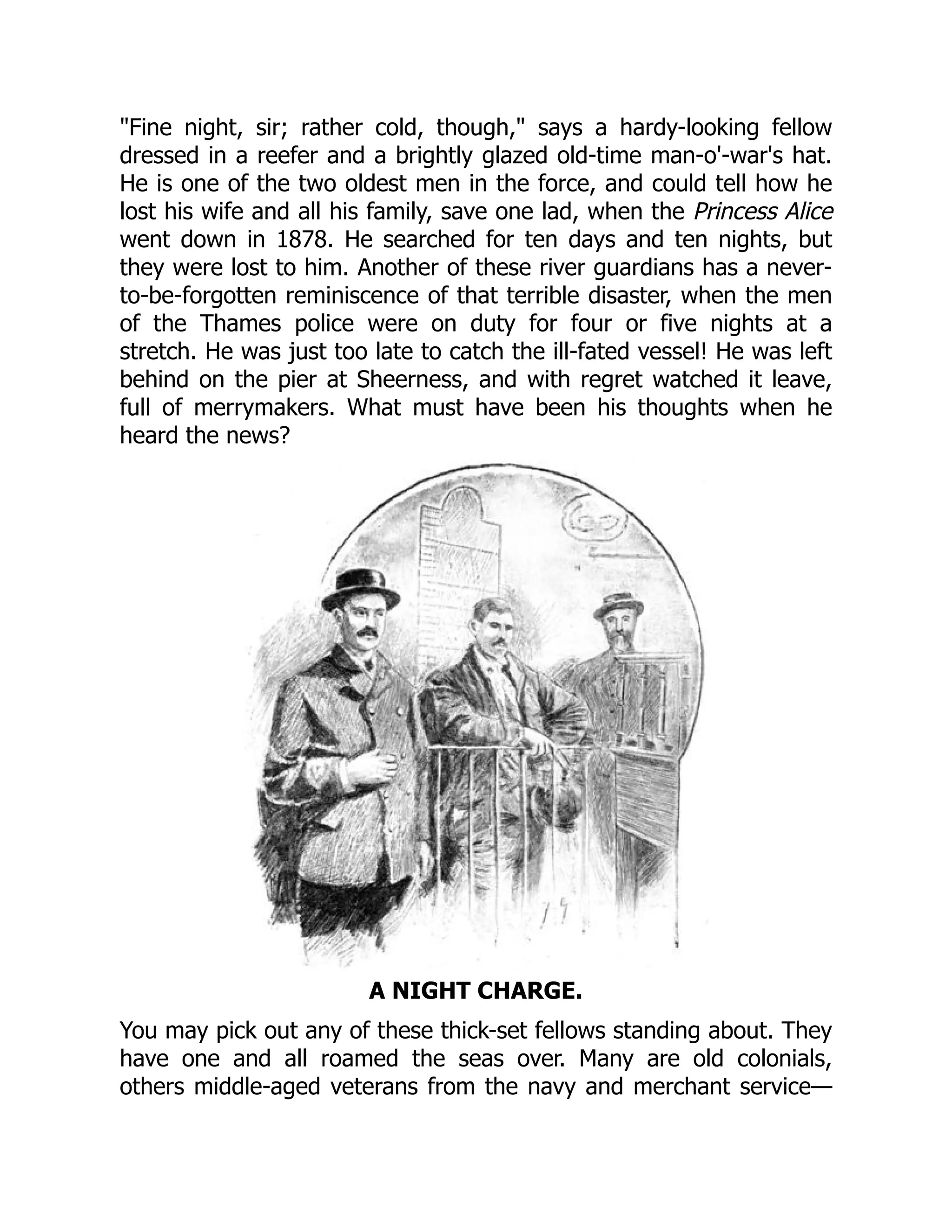 Fine night, sir; rather cold, though, says a hardy-looking fellow
dressed in a reefer and a brightly glazed old-time man-o'-war's hat.
He is one of the two oldest men in the force, and could tell how he
lost his wife and all his family, save one lad, when the Princess Alice
went down in 1878. He searched for ten days and ten nights, but
they were lost to him. Another of these river guardians has a never-
to-be-forgotten reminiscence of that terrible disaster, when the men
of the Thames police were on duty for four or five nights at a
stretch. He was just too late to catch the ill-fated vessel! He was left
behind on the pier at Sheerness, and with regret watched it leave,
full of merrymakers. What must have been his thoughts when he
heard the news?
A NIGHT CHARGE.
You may pick out any of these thick-set fellows standing about. They
have one and all roamed the seas over. Many are old colonials,
others middle-aged veterans from the navy and merchant service—
 