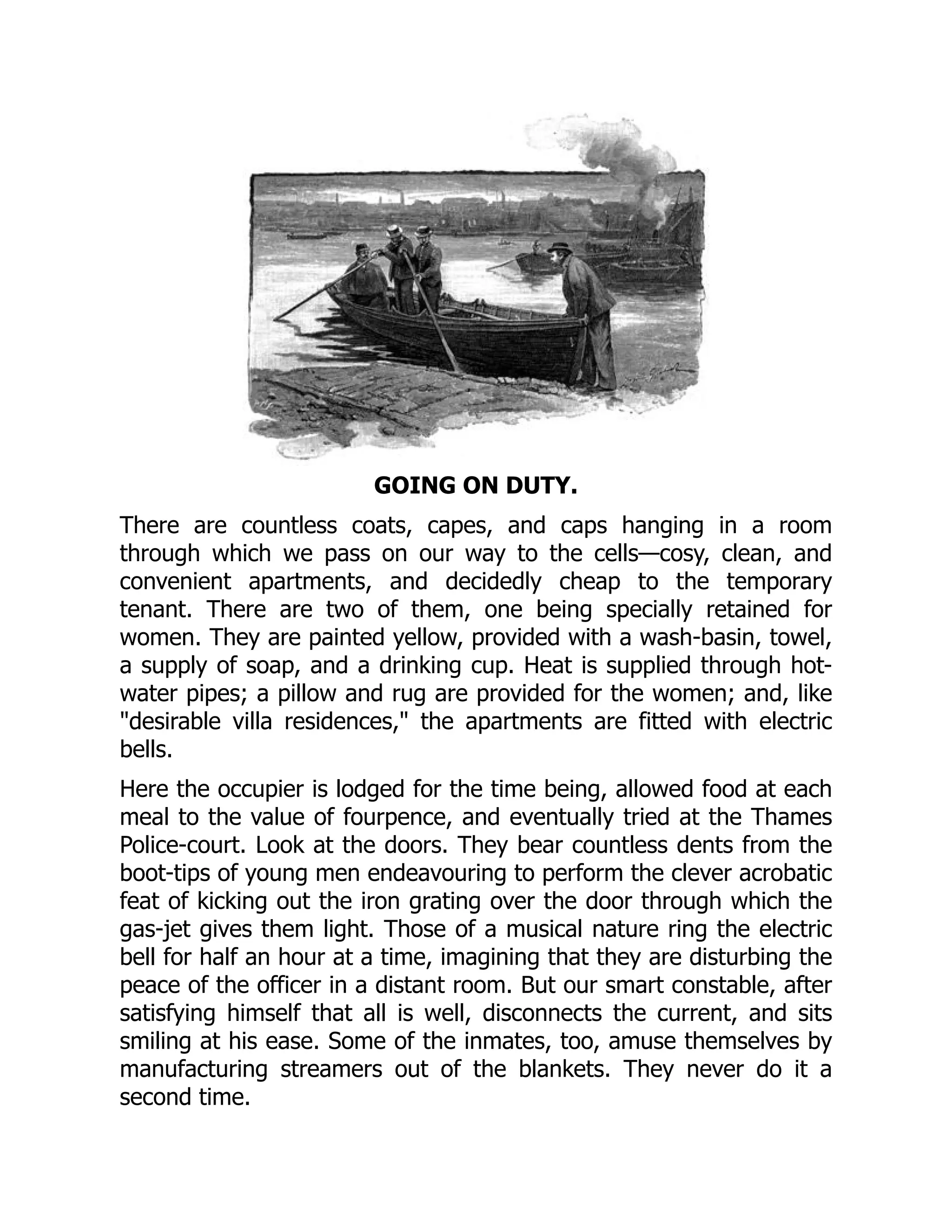 GOING ON DUTY.
There are countless coats, capes, and caps hanging in a room
through which we pass on our way to the cells—cosy, clean, and
convenient apartments, and decidedly cheap to the temporary
tenant. There are two of them, one being specially retained for
women. They are painted yellow, provided with a wash-basin, towel,
a supply of soap, and a drinking cup. Heat is supplied through hot-
water pipes; a pillow and rug are provided for the women; and, like
desirable villa residences, the apartments are fitted with electric
bells.
Here the occupier is lodged for the time being, allowed food at each
meal to the value of fourpence, and eventually tried at the Thames
Police-court. Look at the doors. They bear countless dents from the
boot-tips of young men endeavouring to perform the clever acrobatic
feat of kicking out the iron grating over the door through which the
gas-jet gives them light. Those of a musical nature ring the electric
bell for half an hour at a time, imagining that they are disturbing the
peace of the officer in a distant room. But our smart constable, after
satisfying himself that all is well, disconnects the current, and sits
smiling at his ease. Some of the inmates, too, amuse themselves by
manufacturing streamers out of the blankets. They never do it a
second time.
 