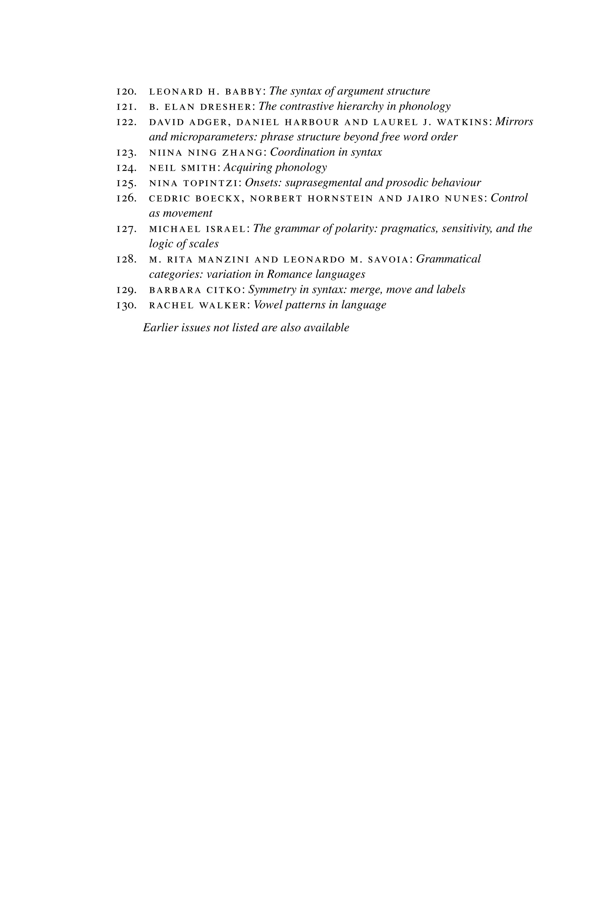 120. leonard h. babby: The syntax of argument structure
121. b. elan dresher: The contrastive hierarchy in phonology
122. david adger, daniel harbour and laurel j. watkins: Mirrors
and microparameters: phrase structure beyond free word order
123. niina ning zhang: Coordination in syntax
124. neil smith: Acquiring phonology
125. nina topintzi: Onsets: suprasegmental and prosodic behaviour
126. cedric boeckx, norbert hornstein and jairo nunes: Control
as movement
127. michael israel: The grammar of polarity: pragmatics, sensitivity, and the
logic of scales
128. m. rita manzini and leonardo m. savoia: Grammatical
categories: variation in Romance languages
129. barbara citko: Symmetry in syntax: merge, move and labels
130. rachel walker: Vowel patterns in language
Earlier issues not listed are also available
 