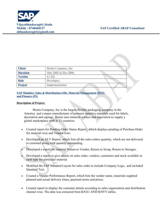 Vijayabhaskaragiri.Akula
Mobile : 0740460127 SAP Certified ABAP Consultant
abhaaskaragiri@gmail.com
Client Bemis Company, Inc
Duration Mar 2003 to Dec 2006.
Version 4.7 EE
Role Developer.
Project Implementation
SAP Modules: Sales & Distribution (SD), Material Management (MM)
and Finance (FI)
Description of Project:
Bemis Company, Inc is the largest flexible packaging company in the
America and a major manufacturer of pressure sensitive materials used for labels,
decoration and signage. Bemis uses material science and innovation to supply a
global marketplace with in 11 countries.
• Created report for Pending Order Status Report , which displays pending of Purchase Order
for material wise and Vendor wise.
• Developed an ALV Report, which lists all the sales orders quantity, which are not delivered
to customer along with quantity outstanding.
• Developed a report for material Return to Vender, Return to Scrap, Return to Storages.
• Developed a report to give details on sales order, vendors, customers and stock available in
each type for particular material.
• Modified the SAP Standard Layout for sales order to include Company Logo, and included
Standard Text.
• Created a Vendor Performance Report, which lists the vendor name, materials supplied
planned and actual delivery times, payment terms and prices.
• Created report to display the customer details according to sales organization and distribution
channel wise. The data was extracted from KNA1 AND KNVV tables.
 