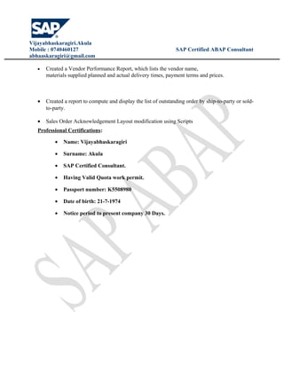 Vijayabhaskaragiri.Akula
Mobile : 0740460127 SAP Certified ABAP Consultant
abhaaskaragiri@gmail.com
• Created a Vendor Performance Report, which lists the vendor name,
materials supplied planned and actual delivery times, payment terms and prices.
• Created a report to compute and display the list of outstanding order by ship-to-party or sold-
to-party.
• Sales Order Acknowledgement Layout modification using Scripts
Professional Certifications:
• Name: Vijayabhaskaragiri
• Surname: Akula
• SAP Certified Consultant.
• Having Valid Quota work permit.
• Passport number: K5508980
• Date of birth: 21-7-1974
• Notice period to present company 30 Days.
 