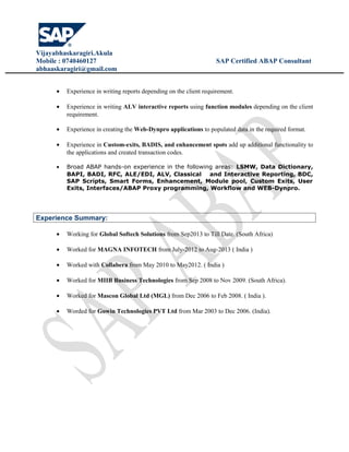 Vijayabhaskaragiri.Akula
Mobile : 0740460127 SAP Certified ABAP Consultant
abhaaskaragiri@gmail.com
• Experience in writing reports depending on the client requirement.
• Experience in writing ALV interactive reports using function modules depending on the client
requirement.
• Experience in creating the Web-Dynpro applications to populated data in the required format.
• Experience in Custom-exits, BADIS, and enhancement spots add up additional functionality to
the applications and created transaction codes.
• Broad ABAP hands-on experience in the following areas: LSMW, Data Dictionary,
BAPI, BADI, RFC, ALE/EDI, ALV, Classical and Interactive Reporting, BDC,
SAP Scripts, Smart Forms, Enhancement, Module pool, Custom Exits, User
Exits, Interfaces/ABAP Proxy programming, Workflow and WEB-Dynpro.
Experience Summary:
• Working for Global Softech Solutions from Sep2013 to Till Date. (South Africa)
• Worked for MAGNA INFOTECH from July-2012 to Aug-2013 ( India )
• Worked with Collabera from May 2010 to May2012. ( India )
• Worked for MIIB Business Technologies from Sep 2008 to Nov 2009. (South Africa).
• Worked for Mascon Global Ltd (MGL) from Dec 2006 to Feb 2008. ( India ).
• Worded for Gowin Technologies PVT Ltd from Mar 2003 to Dec 2006. (India).
 