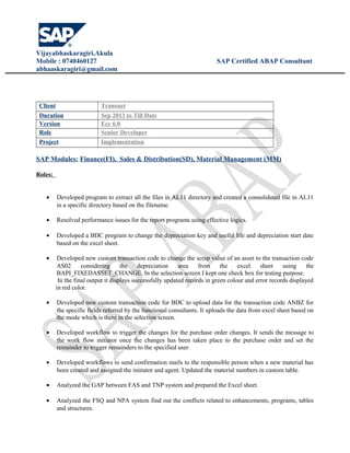 Vijayabhaskaragiri.Akula
Mobile : 0740460127 SAP Certified ABAP Consultant
abhaaskaragiri@gmail.com
Client Transnet
Duration Sep 2013 to Till Date
Version Ecc 6.0
Role Senior Developer
Project Implementation
SAP Modules: Finance(FI), Sales & Distribution(SD), Material Management (MM)
Roles:
• Developed program to extract all the files in AL11 directory and created a consolidated file in AL11
in a specific directory based on the filename.
• Resolved performance issues for the report programs using effective logics.
• Developed a BDC program to change the depreciation key and useful life and depreciation start date
based on the excel sheet.
• Developed new custom transaction code to change the scrap value of an asset to the transaction code
AS02 considering the depreciation area from the excel sheet using the
BAPI_FIXEDASSET_CHANGE. In the selection screen I kept one check box for testing purpose.
In the final output it displays successfully updated records in green colour and error records displayed
in red color.
• Developed new custom transaction code for BDC to upload data for the transaction code ANBZ for
the specific fields referred by the functional consultants. It uploads the data from excel sheet based on
the mode which is there in the selection screen.
• Developed workflow to trigger the changes for the purchase order changes. It sends the message to
the work flow initiator once the changes has been taken place to the purchase order and set the
remainder to trigger remainders to the specified user.
• Developed workflows to send confirmation mails to the responsible person when a new material has
been created and assigned the initiator and agent. Updated the material numbers in custom table.
• Analyzed the GAP between FAS and TNP system and prepared the Excel sheet.
• Analyzed the FSQ and NPA system find out the conflicts related to enhancements, programs, tables
and structures.
 