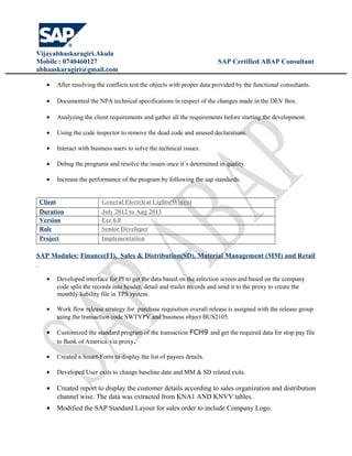 Vijayabhaskaragiri.Akula
Mobile : 0740460127 SAP Certified ABAP Consultant
abhaaskaragiri@gmail.com
• After resolving the conflicts test the objects with proper data provided by the functional consultants.
• Documented the NPA technical specifications in respect of the changes made in the DEV Box.
• Analyzing the client requirements and gather all the requirements before starting the development.
• Using the code inspector to remove the dead code and unused declarations.
• Interact with business users to solve the technical issues.
• Debug the programs and resolve the issues once it’s determined in quality.
• Increase the performance of the program by following the sap standards.
Client General Electrical Lights(Wipro)
Duration July 2012 to Aug 2013
Version Ecc 6.0
Role Senior Developer
Project Implementation
SAP Modules: Finance(FI), Sales & Distribution(SD), Material Management (MM) and Retail
• Developed interface for PI to get the data based on the selection screen and based on the company
code split the records into header, detail and trailer records and send it to the proxy to create the
monthly liability file in TPS system.
• Work flow release strategy for purchase requisition overall release is assigned with the release group
using the transaction code SWTYPV and business object BUS2105.
• Customized the standard program of the transaction FCH9 and get the required data for stop pay file
to Bank of America via proxy.
• Created a Smart-Form to display the list of payees details.
• Developed User exits to change baseline date and MM & SD related exits.
• Created report to display the customer details according to sales organization and distribution
channel wise. The data was extracted from KNA1 AND KNVV tables.
• Modified the SAP Standard Layout for sales order to include Company Logo.
 