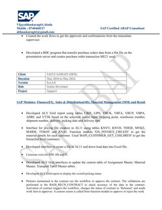 Vijayabhaskaragiri.Akula
Mobile : 0740460127 SAP Certified ABAP Consultant
abhaaskaragiri@gmail.com
• Created the work flows to get the approvals and confirmations from the immediate
supervisor.
• Developed a BDC program that transfer purchase orders data from a flat file on the
presentation server and creates purchase order transaction ME21 used.
Client SAINT-GOBAIN (IBM).
Duration May 2010 to May 2012.
Version Ecc 6.0
Role Senior Developer
Project Support
SAP Modules: Finance(FI), Sales & Distribution(SD), Material Management (MM) and Retail
• Developed ALV Grid report using tables LIKP, LIPS, VBUK, VBFA, VBUP, VBPA,
ADRC and VTTK based on the selection screen input Shipping point, warehouse number,
shipment number, delivery, picking date and delivery date
• Interface for pricing file creation in AL11 using tables KNVV, KNVH, THIOZ, MVKE,
MARM, TVKOT and KNA1. Function module 'GN_INVOICE_CREATE' to get the
material details for each customer. Used 'BAPI_CUSTOMER_GET_CHILDREN' to get the
hierarchal level customers.
• Developed interface to create a file in AL11 and down load data into Excel file.
• Customer exits for MM ,SD and FI.
• Developed ALV Grid interfaces to update the custom table of Assignment Master, Material
Master, Transport Tariff Master tables.
• Developed ALV Grid report to display the overall picking status.
• Partners maintained in the contract use the workflow to approve the contract. The validations are
performed in the BADI_RECN_CONTRACT to check accuracy of the data in the contract.
Activation of contract triggers the workflow, changes the status of contract to ‘Released’ and sends
work item to approver. A custom screen is called from function module to approve or reject the work
 