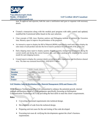 Vijayabhaskaragiri.Akula
Mobile : 0740460127 SAP Certified ABAP Consultant
abhaaskaragiri@gmail.com
item. In approval and rejection, both the cases a notification mail goes to requester with necessary
details.
• Created a transaction along with the module pool program with table control and updated,
modified the Customized tables based on the user selection.
• Clear concepts of SQL trace, Runtime analysis and Debugging methods to optimize the Execution
time, Memory space to improve the performance of the programs.
• An interactive report to display the Bill of Material (BOM) explosion by retail units and to display the
sales status of each product and also the list of inactive products for each month of the given year.
• Daily shipping status report to display quantity shipped, quantity released but not shipped, during the
current month and during the current business day, and orders pending to be shipped in the current
month for each shipping location.
• Created report to display the customer details according to sales organization and distribution channel
wise. The data was extracted from KNA1 AND KNVV tables.
Client MIIB ( South Africa ).
Duration Sep 2008 to Aug 2009
Version Ecc 6.0
Role Senior Developer
Project Implementation
SAP Modules: Sales & Distribution (SD), Material Management (MM) and Finance (FI)
MIIB Business Technologies (Pty) Ltd is committed to enhance the potential growth, internal
strength and business ethics of client companies specifically focussing on Information
Communication Technology (ICT) by providing the best skills to meet the client’s requirements.
Roles:
• Converting functional requirements into technical design.
• Development of code from the technical design.
• Preparing unit test cases for the unit testing of the code developed.
• Executing test cases & verifying the developments against the client’s business
requirements.
 