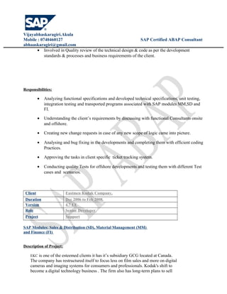Vijayabhaskaragiri.Akula
Mobile : 0740460127 SAP Certified ABAP Consultant
abhaaskaragiri@gmail.com
• Involved in Quality review of the technical design & code as per the development
standards & processes and business requirements of the client.
Responsibilities:
• Analyzing functional specifications and developed technical specifications, unit testing,
integration testing and transported programs associated with SAP modules MM,SD and
FI.
• Understanding the client’s requirements by discussing with functional Consultants onsite
and offshore.
• Creating new change requests in case of any new scope of logic came into picture.
• Analysing and bug fixing in the developments and completing them with efficient coding
Practices.
• Approving the tasks in client specific ticket tracking system.
• Conducting quality Tests for offshore developments and testing them with different Test
cases and scenarios.
Client Eastmen Kodak Company,
Duration Dec 2006 to Feb 2008.
Version 4.7 EE
Role Senior Developer.
Project Support
SAP Modules: Sales & Distribution (SD), Material Management (MM)
and Finance (FI)
Description of Project:
EKC is one of the esteemed clients it has it’s subsidiary GCG located at Canada.
The company has restructured itself to focus less on film sales and more on digital
cameras and imaging systems for consumers and professionals. Kodak's shift to
become a digital technology business . The firm also has long-term plans to sell
 