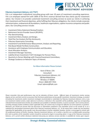Fiduciary Investment Advisors, LLC (“FIA”)
FIA is an independent institutional consulting group with over 20 years of investment consulting experience.
FIA is an employee owned firm with 100% of the firm’s revenue derived from fees clients pay for investment
advice. Our mission is to provide customized investment consulting services to assist our clients in achieving
their investment and financial objectives, while fulfilling their fiduciary obligations. Our clients include corporate
retirement plans, endowments & foundations, healthcare organizations, captive insurance companies and public
plans. Our consulting services include:
•	 Investment Policy Statement Review/Creation;
•	 Retirement Service Provider Search (RFI/RFP);
•	 Plan Benchmarking;
•	 Investment Menu Analysis and Design;
•	 Total Plan Fee Analysis (full fee disclosure);
•	 Fiduciary Governance Consulting;
•	 Investment Fund Performance Measurement, Analysis and Reporting;
•	 Risk-Based Model Portfolio Construction;
•	 Assistance with Employee Communication and Education;
•	 Asset Allocation Analysis;
•	 Investment Manager Searches;
•	 Liability Driven Investment (“LDI”) Strategies for Pension Plans;
•	 Quarterly In-Person Meetings with Finance/Investment Committees;
•	 Strategic Guidance on Relevant Topics of Interest;
For More Information Please Contact:
Kevin O’Brien, CFA
Consultant
Fiduciary Investment Advisors, LLC
100 Northfield Drive
Windsor, CT 06095
Direct: (860) 697-7453
Email: kobrien@fiallc.com
Please remember that past performance may not be indicative of future results. Different types of investments involve varying
degrees of risk, and there can be no assurance that the future performance of any specific investment, investment strategy, or product
(including the investments and/or investment strategies recommended or undertaken by Fiduciary Investment Advisors, LLC), or any
non-investment related content, made reference to directly or indirectly in this newsletter will be profitable, equal any corresponding
indicated historical performance level(s), be suitable for your portfolio or individual situation, or prove successful. Due to various factors,
including changing market conditions and/or applicable laws, the content may no longer be reflective of current opinions or positions.
Moreover, you should not assume that any discussion or information contained in this newsletter serves as the receipt of, or as a
substitute for, personalized investment advice from Fiduciary Investment Advisors, LLC. To the extent that a reader has any questions
regarding the applicability of any specific issue discussed above to his/her individual situation, he/she is encouraged to consult with
the professional advisor of his/her choosing. Fiduciary Investment Advisors, LLC is neither a law firm nor a certified public accounting
firm and no portion of the newsletter content should be construed as legal or accounting advice. A copy of the Fiduciary Investment
Advisors, LLC’s current written disclosure statement discussing our advisory services and fees is available for review upon request.
Strategic thinking. Customized solutions.
 