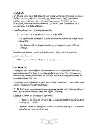 CLASES
En C#, una clase es un tipo de datos muy eficaz. Como las estructuras, las clases
definen los datos y el comportamiento del tipo de datos. Los programadores
pueden crear objetos que son instancias de una clase. A diferencia de las
estructuras, las clases admiten herencia, que es una parte fundamental de la
programación orientada a objetos.
Las clases tienen las propiedades siguientes:


Una clase puede implementar más de una interfaz.



Las definiciones de clase se pueden dividir entre archivos de código fuente
diferentes.



Las clases estáticas son clases selladas que contienen sólo métodos
estáticos.

Las clases se declaran mediante la palabra clave class, ejemplo siguiente:
public class Customer
{
//Fields, properties, methods and events go here...
}

OBJETOS
Los objetos son construcciones de programación que se componen de datos,
comportamiento e identidad. Los datos del objeto se encuentran en los campos,
propiedades y eventos del objeto; los métodos e interfaces del objeto definen los
comportamientos del objeto.
Los objetos tienen identidad, es decir, dos objetos con el mismo conjunto de datos
no son necesariamente el mismo objeto.
En C#, los objetos se definen mediante classes y structs, que conforman el plano
único a partir del cual operan todos los objetos de ese tipo.
Los objetos tienen las propiedades siguientes:


Todo lo que se utiliza en C# es un objeto, incluidos los formularios Windows
Forms y los controles.



Se crean instancias de objetos; es decir, éstos se crean a partir de plantillas
definidas por clases y estructuras.

25

 