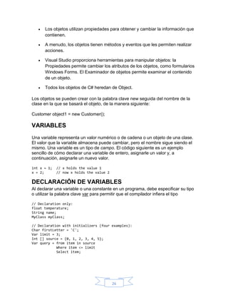 

Los objetos utilizan propiedades para obtener y cambiar la información que
contienen.



A menudo, los objetos tienen métodos y eventos que les permiten realizar
acciones.



Visual Studio proporciona herramientas para manipular objetos: la
Propiedades permite cambiar los atributos de los objetos, como formularios
Windows Forms. El Examinador de objetos permite examinar el contenido
de un objeto.



Todos los objetos de C# heredan de Object.

Los objetos se pueden crear con la palabra clave new seguida del nombre de la
clase en la que se basará el objeto, de la manera siguiente:
Customer object1 = new Customer();

VARIABLES
Una variable representa un valor numérico o de cadena o un objeto de una clase.
El valor que la variable almacena puede cambiar, pero el nombre sigue siendo el
mismo. Una variable es un tipo de campo. El código siguiente es un ejemplo
sencillo de cómo declarar una variable de entero, asignarle un valor y, a
continuación, asignarle un nuevo valor.
int x = 1;
x = 2;

// x holds the value 1
// now x holds the value 2

DECLARACIÓN DE VARIABLES
Al declarar una variable o una constante en un programa, debe especificar su tipo
o utilizar la palabra clave var para permitir que el compilador infiera el tipo
// Declaration only:
float temperature;
String name;
MyClass myClass;
// Declaration with initializers (four examples):
Char firstLetter = 'C';
Var limit = 3;
Int [] source = {0, 1, 2, 3, 4, 5};
Var query = from item in source
Where item <= limit
Select item;

26

 