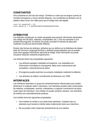 CONSTANTES
Una constante es otro tipo de campo. Contiene un valor que se asigna cuando se
compila el programa y nunca cambia después. Las constantes se declaran con la
palabra clave const; son útiles para que el código sea más legible.
const int speedLimit = 55;
const double pi = 3.14159265358979323846264338327950;

ATRIBUTOS
Los atributos constituyen un medio apropiado para asociar información declarativa
con código de C# (tipos, métodos, propiedades, etc.). Una vez asociado a una
entidad del programa, el atributo se puede consultar en tiempo de ejecución
mediante una técnica denominada reflexión.
Existen dos formas de atributos: atributos que se definen en la biblioteca de clases
base de Common Language Runtime y atributos personalizados que se pueden
crear para agregar información adicional al código. Esta información se puede
recuperar después mediante programación.
Los atributos tienen las propiedades siguientes:


Los atributos agregan metadatos al programa. Los metadatos son
información incrustada en el programa, tales como instrucciones del
compilador o descripciones de datos.



El programa puede examinar sus propios metadatos mediante la reflexión.



Los atributos se utilizan normalmente al interactuar con COM.

INTERFACES
Las interfaces describen un grupo de comportamientos relacionados que pueden
pertenecer a cualquier clase o estructura. Las interfaces pueden estar compuestas
de métodos, propiedades, eventos, indizadores o cualquier combinación de estos
cuatro tipos de miembros. Una interfaz no puede contener campos. Los miembros
de interfaz son automáticamente públicos.
Una interfaz tiene las siguientes propiedades:


Una interfaz es similar a una clase base abstracta. Cualquier tipo no
abstracto que hereda la interfaz debe implementar todos sus miembros.



No se pueden crear instancias directamente de una interfaz.

27

 
