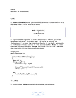 default
secuencia de instrucciones;
}

while
La instrucción while permite ejecutar un bloque de instrucciones mientras se de
una cierta instrucción. Su sintaxis de uso es:

while (<condición>)
{
<instrucciones>
}
Su significado es el siguiente: Se evalúa la <condición> indicada, que ha de
producir un valor lógico. Si es cierta (valor lógico true) se ejecutan las
<instrucciones> y se repite el proceso de evaluación de <condición> y ejecución
de <instrucciones> hasta que deje de serlo. Cuando sea falsa (false) se pasará a
ejecutar la instrucción siguiente al while. En realidad <instrucciones> puede ser
una única instrucción o un bloque de instrucciones.
using System;
class HolaMundoWhile
{
public static void Main(String[] args)
{
int actual = 0;
if (args.Length > 0)
while (actual < args.Length)
{
Console.WriteLine("¡Hola {0}!", args[actual]);
actual = actual + 1;
}
else
Console.WriteLine("¡Hola mundo!");
}
}

do...while
La instrucción do...while es una variante del while que se usa así:

30

 