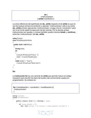 do {
<instrucciones>
} while(<condición>);
La única diferencia del significado de do...while respecto al de while es que en
vez de evaluar primero la condición y ejecutar <instrucciones> sólo si es cierta,
do...while primero ejecuta las <instrucciones> y luego mira la <condición> para
ver si se ha de repetir la ejecución de las mismas. Por lo demás ambas
instrucciones son iguales, e incluso también puede incluirse break; y continue;
entre las <instrucciones> del do...while.
using System;
class HolaMundoDoWhile
{
public static void Main()
{
String leído;
do
{
Console.WriteLine("Clave: ");
leído = Console.ReadLine();
}
while (leído != "José");
Console.WriteLine("Hola José");
}
}

for
La instrucción for es una variante de while que permite reducir el código
necesario para escribir los tipos de bucles más comúnmente usados en
programación. Su sintaxis es:

for (<inicialización>; <condición>; <modificación>){
<instrucciones>
}
using System;
class HolaMundoFor
{
public static void Main(String[] args)
{
if (args.Length > 0)
for (int actual = 0; actual < args.Length; actual++) {

31

 