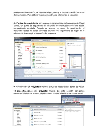 produce una interrupción, se dice que el programa y el depurador están en modo
de interrupción. Para obtener más información, vea Interrumpir la ejecución.

8.- Puntos de seguimiento: son una nueva característica del depurador de Visual
Studio. Un punto de seguimiento es un punto de interrupción con una acción
personalizada asociada. Cuando se alcanza un punto de seguimiento, el
depurador realiza la acción asociada al punto de seguimiento en lugar de, o
además de, interrumpir la ejecución del programa.

9

10

9.- Creación de un Proyecto: Simplifica el flujo de trabajo desde dentro de Visual
10.-Especificaciones del proyecto: Studio. En esta sección agregamos
elementos básicos de nuestro proyecto como nombre y la ubicación donde estará.

4

 