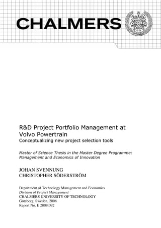 R&D Project Portfolio Management at
Volvo Powertrain
Conceptualizing new project selection tools
Master of Science Thesis in the Master Degree Programme:
Management and Economics of Innovation
JOHAN SVENNUNG
CHRISTOPHER SÖDERSTRÖM
Department of Technology Management and Economics
Division of Project Management
CHALMERS UNIVERSITY OF TECHNOLOGY
Göteborg, Sweden, 2008
Report No. E 2008:092
 