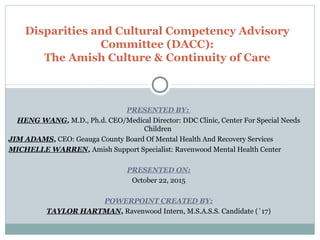 PRESENTED BY:
HENG WANG, M.D., Ph.d. CEO/Medical Director: DDC Clinic, Center For Special Needs
Children
JIM ADAMS, CEO: Geauga County Board Of Mental Health And Recovery Services
MICHELLE WARREN, Amish Support Specialist: Ravenwood Mental Health Center
PRESENTED ON:
October 22, 2015
POWERPOINT CREATED BY:
TAYLOR HARTMAN, Ravenwood Intern, M.S.A.S.S. Candidate (`17)
Disparities and Cultural Competency Advisory
Committee (DACC):
The Amish Culture & Continuity of Care
 