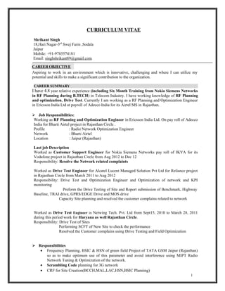 CURRICULUM VITAE 
Shrikant Singh 
18,Hari Nagar-3rd Swej Farm ,Sodala 
Jaipur 
Mobile: +91-9785574181 
Email: singhshrikant89@gmail.com 
CAREER OBJECTIVE 
Aspiring to work in an environment which is innovative, challenging and where I can utilize my 
potential and skills to make a significant contribution to the organization. 
CAREER SUMMARY 
I have 4.8 year relative experience (including Six Month Training from Nokia Siemens Networks 
in RF Planning during B.TECH) in Telecom Industry. I have working knowledge of RF Planning 
and optimization, Drive Test. Currently I am working as a RF Planning and Optimization Engineer 
in Ericsson India Ltd at payroll of Adecco India for its Airtel MS in Rajasthan. 
 Job Responsibilities: 
Working as RF Planning and Optimization Engineer in Ericsson India Ltd. On pay roll of Adecco 
India for Bharti Airtel project in Rajasthan Circle . 
Profile : Radio Network Optimization Engineer 
Network : Bharti Airtel 
Location : Jaipur (Rajasthan) 
Last job Description 
Worked as Customer Support Engineer for Nokia Siemens Networks pay roll of IKYA for its 
Vodafone project in Rajasthan Circle from Aug 2012 to Dec 12 
Responsibility: Resolve the Network related complaints 
Worked as Drive Test Engineer for Alcatel Lucent Managed Solution Pvt Ltd for Reliance project 
in Rajasthan Circle from March 2011 to Aug 2012 
Responsibility: Drive Test and Optimization Engineer and Optimization of network and KPI 
monitoring 
Preform the Drive Testing of Site and Report submission of Benchmark, Highway 
Baseline, TRAI drive, GPRS/EDGE Drive and MOS drive 
Capacity Site planning and resolved the customer complains related to network 
Worked as Drive Test Engineer in Netwing Tech. Pvt. Ltd from Sept15, 2010 to March 28, 2011 
during this period work for Haryana as well Rajasthan Circle. 
Responsibility: Drive Test of Sites 
Performing SCFT of New Site to check the performance 
Resolved the Customer complains using Drive Testing and Field Optimization 
 Responsibilities 
· Frequency Planning, BSIC & HSN of green field Project of TATA GSM Jaipur (Rajasthan) 
so as to make optimum use of this parameter and avoid interference using MIPT Radio 
Network Tuning & Optimization of the network. 
· Scrambling Code planning for 3G network 
· CRF for Site Creation(BCCH,MAL,LAC,HSN,BSIC Planning) 
1 
 