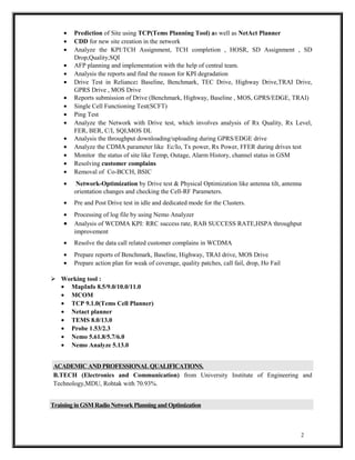 · Prediction of Site using TCP(Tems Planning Tool) as well as NetAct Planner 
· CDD for new site creation in the network 
· Analyze the KPI:TCH Assignment, TCH completion , HOSR, SD Assignment , SD 
Drop,Quality,SQI 
· AFP planning and implementation with the help of central team. 
· Analysis the reports and find the reason for KPI degradation 
· Drive Test in Reliance: Baseline, Benchmark, TEC Drive, Highway Drive,TRAI Drive, 
GPRS Drive , MOS Drive 
· Reports submission of Drive (Benchmark, Highway, Baseline , MOS, GPRS/EDGE, TRAI) 
· Single Cell Functioning Test(SCFT) 
· Ping Test 
· Analyze the Network with Drive test, which involves analysis of Rx Quality, Rx Level, 
FER, BER, C/I, SQI,MOS DL 
· Analysis the throughput downloading/uploading during GPRS/EDGE drive 
· Analyze the CDMA parameter like Ec/Io, Tx power, Rx Power, FFER during drives test 
· Monitor the status of site like Temp, Outage, Alarm History, channel status in GSM 
· Resolving customer complains 
· Removal of Co-BCCH, BSIC 
· Network-Optimization by Drive test & Physical Optimization like antenna tilt, antenna 
orientation changes and checking the Cell-RF Parameters. 
· Pre and Post Drive test in idle and dedicated mode for the Clusters. 
· Processing of log file by using Nemo Analyzer 
· Analysis of WCDMA KPI: RRC success rate, RAB SUCCESS RATE,HSPA throughput 
improvement 
· Resolve the data call related customer complains in WCDMA 
· Prepare reports of Benchmark, Baseline, Highway, TRAI drive, MOS Drive 
· Prepare action plan for weak of coverage, quality patches, call fail, drop, Ho Fail 
 Working tool : 
· MapInfo 8.5/9.0/10.0/11.0 
· MCOM 
· TCP 9.1.0(Tems Cell Planner) 
· Netact planner 
· TEMS 8.0/13.0 
· Probe 1.53/2.3 
· Nemo 5.61.8/5.7/6.0 
· Nemo Analyze 5.13.0 
ACADEMIC AND PROFESSIONAL QUALIFICATIONS. 
B.TECH (Electronics and Communication) from University Institute of Engineering and 
Technology,MDU, Rohtak with 70.93%. 
Training in GSM Radio Network Planning and Optimization 
2 
 