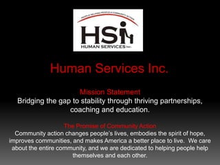 Mission Statement
Bridging the gap to stability through thriving partnerships,
coaching and education.
The Promise of Community Action
Community action changes people’s lives, embodies the spirit of hope,
improves communities, and makes America a better place to live. We care
about the entire community, and we are dedicated to helping people help
themselves and each other.
 