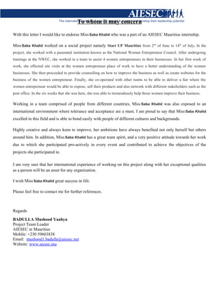 To whom it may concern
With this letter I would like to endorse MissSaba Khalid who was a part of an AIESEC Mauritius internship.
MissSaba Khalid worked on a social project namely Start UP Mauritius from 2nd
of June to 14th
of July. In the
project, she worked with a parastatal institution known as the National Women Entrepreneur Council. After undergoing
trainings at the NWEC, she worked in a team to assist 4 women entrepreneurs in their businesses. In her first week of
work, she effected site visits at the women entrepreneur place of work to have a better understanding of the women
businesses. She then proceeded to provide counselling on how to improve the business as well as create websites for the
business of the women entrepreneur. Finally, she co-operated with other teams to be able to deliver a fair where the
women entrepreneur would be able to expose, sell their products and also network with different stakeholders such as the
post office. In the six weeks that she was here, she was able to tremendously help those women improve their business.
Working in a team comprised of people from different countries, Miss Saba Khalid was also exposed to an
international environment where tolerance and acceptance are a must. I am proud to say that Miss Saba Khalid
excelled in this field and is able to bond easily with people of different cultures and backgrounds.
Highly creative and always keen to improve, her ambitions have always benefited not only herself but others
around him. In addition, MissSaba Khalid has a great team spirit, and a very positive attitude towards her work
due to which she participated pro-actively in every event and contributed to achieve the objectives of the
projects she participated in.
I am very sure that her international experience of working on this project along with her exceptional qualities
as a person will be an asset for any organization.
I wish Miss Saba Khalid great success in life.
Please feel free to contact me for further references.
Regards
BADULLA Mushood Yaahya
Project Team Leader
AIESEC in Mauritius
Mobile: +230 59603838
Email: mushood1.badulla@aiesec.net
Website: www.aiesec.mu
 
