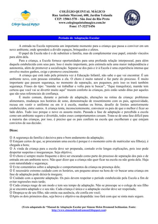 COLÉGIO QUINTAL MÁGICO
Rua Antônio Marconi, 600, Jardim Yolanda
CEP: 15061-570 – São José do Rio Preto
www.colegioquintalmagico.com.br
Fone: 17-32271456
Período de Adaptação Escolar
A entrada na Escola representa um importante momento para a criança que passa a conviver em um
novo ambiente, onde aprenderá a dividir espaços, brinquedos e afetos.
O papel da Escola não é o de substituir a família, mas de complementar esse papel, estendo vínculos
para além dela.
Para a criança, a Escola fornece oportunidades para uma profunda relação interpessoal, para além
daquela estabelecida com seus pais. Isso é muito importante, pois estimula nela uma maior independência e
autonomia, além de promover a socialização. Separar-se dos pais e ir à Escola é uma experiência intensa que
envolve muitos ganhos, exige e promove crescimento.
A criança que está indo pela primeira vez à Educação Infantil, não sabe o que vai encontrar. É um
ambiente novo, com pessoas estranhas a ela. O choro é muito natural e faz parte do processo. É muito
importante que passem segurança, no momento da separação, aos pequenos, pois isso os trará também
segurança. Frases do tipo: “mamãe vai trabalhar e volta para te buscar”, “fique tranquilo(a), mamãe tem
certeza que você vai se divertir muito aqui” trazem conforto às crianças, pois estão sendo ditas por aqueles
que são seus referenciais de confiança.
É muito comum, durante o período de adaptação, alterações na rotina da criança: problemas
alimentares, mudanças nos horários de sono, demonstração de ressentimento com os pais, agressividade,
recusa em vestir o uniforme ou em ir à escola, manhas ou birras, desafio de limites anteriormente
estabelecidos, entre outros. A criança tenta, inconscientemente, convencer os pais de que o melhor é ficar ao
lado deles. Tudo isso porque o novo os assusta muito. Passada a fase de adaptação e percebida a escola
como um ambiente seguro e divertido, todos esses comportamentos cessam. Trata-se de uma fase difícil para
a maioria das crianças, por isso, é preciso que os pais confiem na escola que escolheram e que estejam
convictos de sua decisão.
Dicas:
 A segurança da família é decisiva para o bom andamento da adaptação;
 Estejam certos de que, se procuraram uma escola é porque é o momento certo de matricular seu filho(a), é
chegada a hora;
 A vinda da criança para a escola deve ser preparada, contudo evite longas explicações, pois isso pode
despertar suspeitas e inseguranças. Seja objetivo;
 O choro é sempre muito frequente e deve ser encarado como parte do processo de separação dos pais e de
entrada em um ambiente novo. Não quer dizer que a criança não quer ficar na escola ou não gosta dela. Haja
com naturalidade e segurança;
 Evite comentários sobre a adaptação e comportamentos da criança na presença dela;
 É necessário extremo cuidado com os horários, um pequeno atraso na hora de vir buscar uma criança em
fase de adaptação pode deixá-la insegura;
 Cuidado com a aparente adaptação. Os pais devem respeitar o período estabelecido pela Escola a fim de
evitar regressões mais tarde;
 Cada criança reage de um modo e tem seu tempo de adaptação. Não se preocupe se o colega de seu filho
já se encontra adaptado e o seu não. Cada criança é única e a adaptação escolar deve ser respeitada;
 Despeça-se de seu filho, não omita sua ausência, ele confia em você;
Após os dois primeiros dias, seja breve e objetivo na despedida: isso fará com que se sinta mais seguro.
(Texto adapatado de “Manual de Adaptação Escolar por Simone Helen Drumond Ischkanian. Fonte:
http://www.simonehelendrumond.blogspot.com)
 