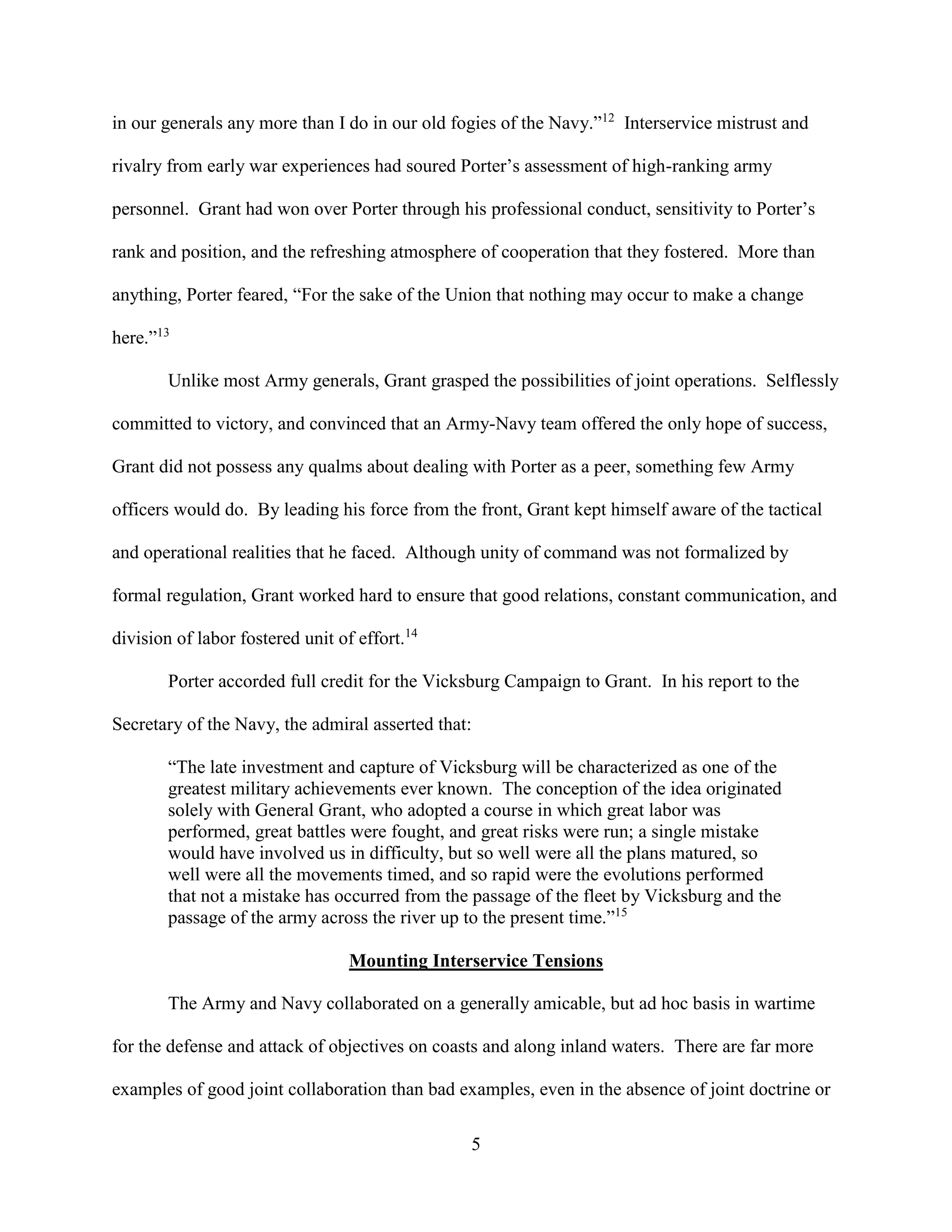 5
in our generals any more than I do in our old fogies of the Navy.”12
Interservice mistrust and
rivalry from early war experiences had soured Porter’s assessment of high-ranking army
personnel. Grant had won over Porter through his professional conduct, sensitivity to Porter’s
rank and position, and the refreshing atmosphere of cooperation that they fostered. More than
anything, Porter feared, “For the sake of the Union that nothing may occur to make a change
here.”13
Unlike most Army generals, Grant grasped the possibilities of joint operations. Selflessly
committed to victory, and convinced that an Army-Navy team offered the only hope of success,
Grant did not possess any qualms about dealing with Porter as a peer, something few Army
officers would do. By leading his force from the front, Grant kept himself aware of the tactical
and operational realities that he faced. Although unity of command was not formalized by
formal regulation, Grant worked hard to ensure that good relations, constant communication, and
division of labor fostered unit of effort.14
Porter accorded full credit for the Vicksburg Campaign to Grant. In his report to the
Secretary of the Navy, the admiral asserted that:
“The late investment and capture of Vicksburg will be characterized as one of the
greatest military achievements ever known. The conception of the idea originated
solely with General Grant, who adopted a course in which great labor was
performed, great battles were fought, and great risks were run; a single mistake
would have involved us in difficulty, but so well were all the plans matured, so
well were all the movements timed, and so rapid were the evolutions performed
that not a mistake has occurred from the passage of the fleet by Vicksburg and the
passage of the army across the river up to the present time.”15
Mounting Interservice Tensions
The Army and Navy collaborated on a generally amicable, but ad hoc basis in wartime
for the defense and attack of objectives on coasts and along inland waters. There are far more
examples of good joint collaboration than bad examples, even in the absence of joint doctrine or
 