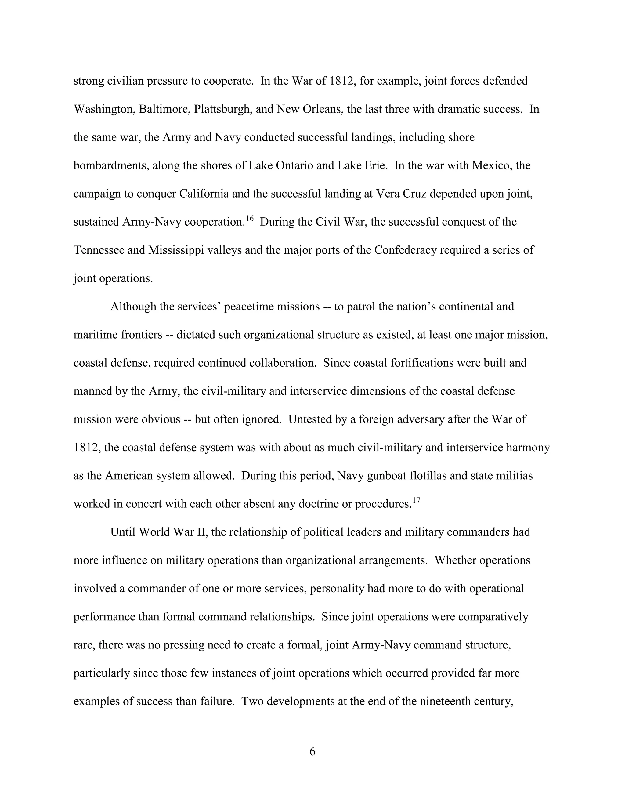 6
strong civilian pressure to cooperate. In the War of 1812, for example, joint forces defended
Washington, Baltimore, Plattsburgh, and New Orleans, the last three with dramatic success. In
the same war, the Army and Navy conducted successful landings, including shore
bombardments, along the shores of Lake Ontario and Lake Erie. In the war with Mexico, the
campaign to conquer California and the successful landing at Vera Cruz depended upon joint,
sustained Army-Navy cooperation.16
During the Civil War, the successful conquest of the
Tennessee and Mississippi valleys and the major ports of the Confederacy required a series of
joint operations.
Although the services’ peacetime missions -- to patrol the nation’s continental and
maritime frontiers -- dictated such organizational structure as existed, at least one major mission,
coastal defense, required continued collaboration. Since coastal fortifications were built and
manned by the Army, the civil-military and interservice dimensions of the coastal defense
mission were obvious -- but often ignored. Untested by a foreign adversary after the War of
1812, the coastal defense system was with about as much civil-military and interservice harmony
as the American system allowed. During this period, Navy gunboat flotillas and state militias
worked in concert with each other absent any doctrine or procedures.17
Until World War II, the relationship of political leaders and military commanders had
more influence on military operations than organizational arrangements. Whether operations
involved a commander of one or more services, personality had more to do with operational
performance than formal command relationships. Since joint operations were comparatively
rare, there was no pressing need to create a formal, joint Army-Navy command structure,
particularly since those few instances of joint operations which occurred provided far more
examples of success than failure. Two developments at the end of the nineteenth century,
 