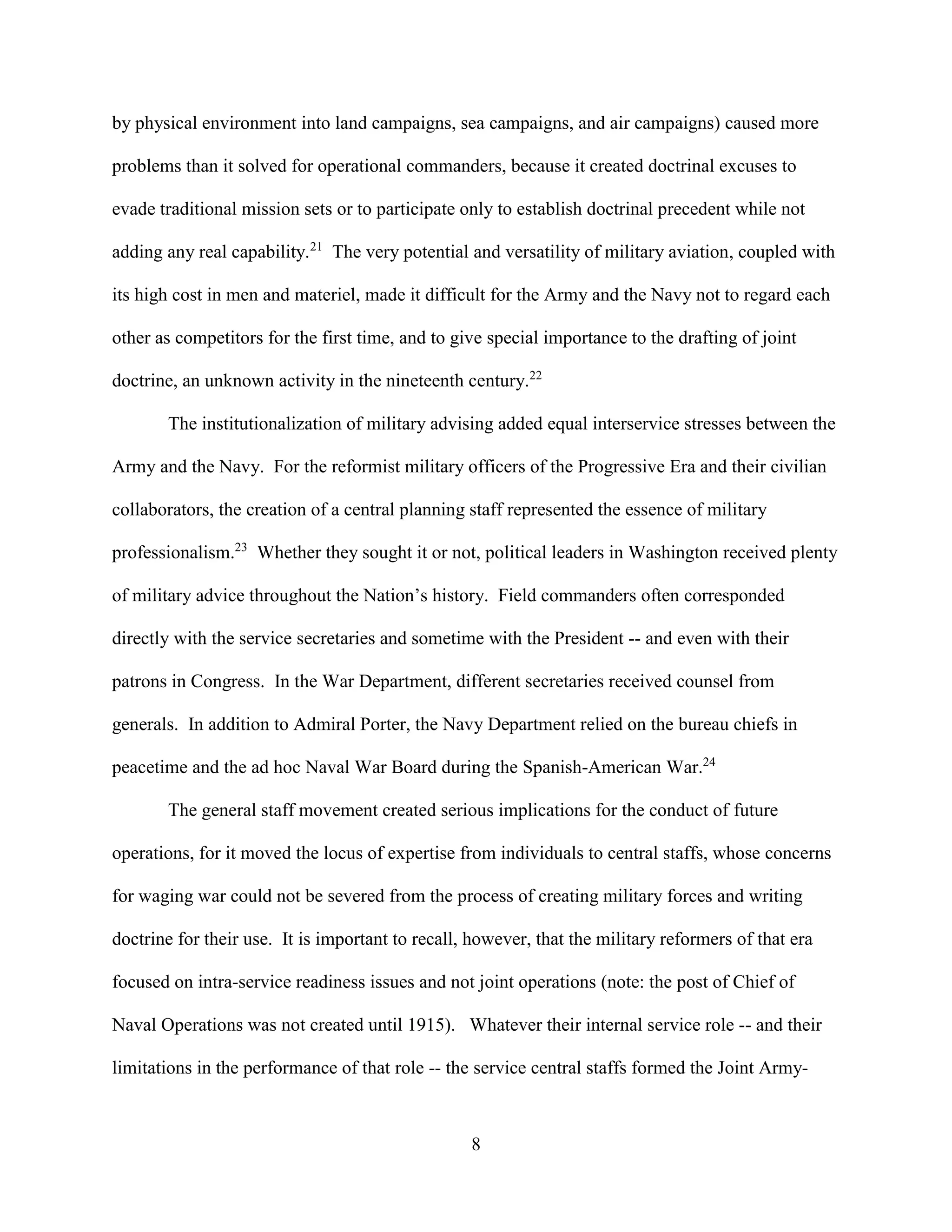 8
by physical environment into land campaigns, sea campaigns, and air campaigns) caused more
problems than it solved for operational commanders, because it created doctrinal excuses to
evade traditional mission sets or to participate only to establish doctrinal precedent while not
adding any real capability.21
The very potential and versatility of military aviation, coupled with
its high cost in men and materiel, made it difficult for the Army and the Navy not to regard each
other as competitors for the first time, and to give special importance to the drafting of joint
doctrine, an unknown activity in the nineteenth century.22
The institutionalization of military advising added equal interservice stresses between the
Army and the Navy. For the reformist military officers of the Progressive Era and their civilian
collaborators, the creation of a central planning staff represented the essence of military
professionalism.23
Whether they sought it or not, political leaders in Washington received plenty
of military advice throughout the Nation’s history. Field commanders often corresponded
directly with the service secretaries and sometime with the President -- and even with their
patrons in Congress. In the War Department, different secretaries received counsel from
generals. In addition to Admiral Porter, the Navy Department relied on the bureau chiefs in
peacetime and the ad hoc Naval War Board during the Spanish-American War.24
The general staff movement created serious implications for the conduct of future
operations, for it moved the locus of expertise from individuals to central staffs, whose concerns
for waging war could not be severed from the process of creating military forces and writing
doctrine for their use. It is important to recall, however, that the military reformers of that era
focused on intra-service readiness issues and not joint operations (note: the post of Chief of
Naval Operations was not created until 1915). Whatever their internal service role -- and their
limitations in the performance of that role -- the service central staffs formed the Joint Army-
 