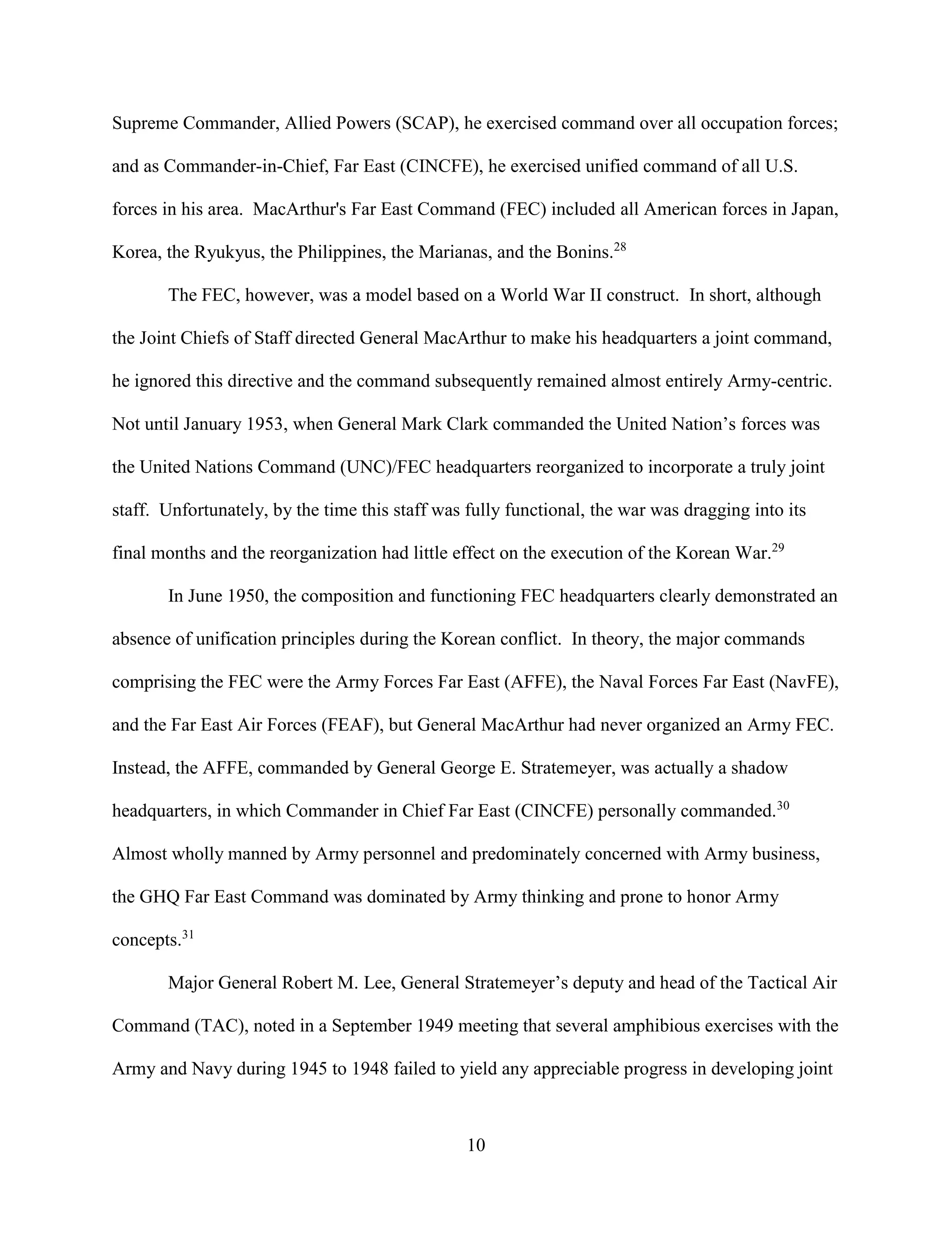 10
Supreme Commander, Allied Powers (SCAP), he exercised command over all occupation forces;
and as Commander-in-Chief, Far East (CINCFE), he exercised unified command of all U.S.
forces in his area. MacArthur's Far East Command (FEC) included all American forces in Japan,
Korea, the Ryukyus, the Philippines, the Marianas, and the Bonins.28
The FEC, however, was a model based on a World War II construct. In short, although
the Joint Chiefs of Staff directed General MacArthur to make his headquarters a joint command,
he ignored this directive and the command subsequently remained almost entirely Army-centric.
Not until January 1953, when General Mark Clark commanded the United Nation’s forces was
the United Nations Command (UNC)/FEC headquarters reorganized to incorporate a truly joint
staff. Unfortunately, by the time this staff was fully functional, the war was dragging into its
final months and the reorganization had little effect on the execution of the Korean War.29
In June 1950, the composition and functioning FEC headquarters clearly demonstrated an
absence of unification principles during the Korean conflict. In theory, the major commands
comprising the FEC were the Army Forces Far East (AFFE), the Naval Forces Far East (NavFE),
and the Far East Air Forces (FEAF), but General MacArthur had never organized an Army FEC.
Instead, the AFFE, commanded by General George E. Stratemeyer, was actually a shadow
headquarters, in which Commander in Chief Far East (CINCFE) personally commanded.30
Almost wholly manned by Army personnel and predominately concerned with Army business,
the GHQ Far East Command was dominated by Army thinking and prone to honor Army
concepts.31
Major General Robert M. Lee, General Stratemeyer’s deputy and head of the Tactical Air
Command (TAC), noted in a September 1949 meeting that several amphibious exercises with the
Army and Navy during 1945 to 1948 failed to yield any appreciable progress in developing joint
 
