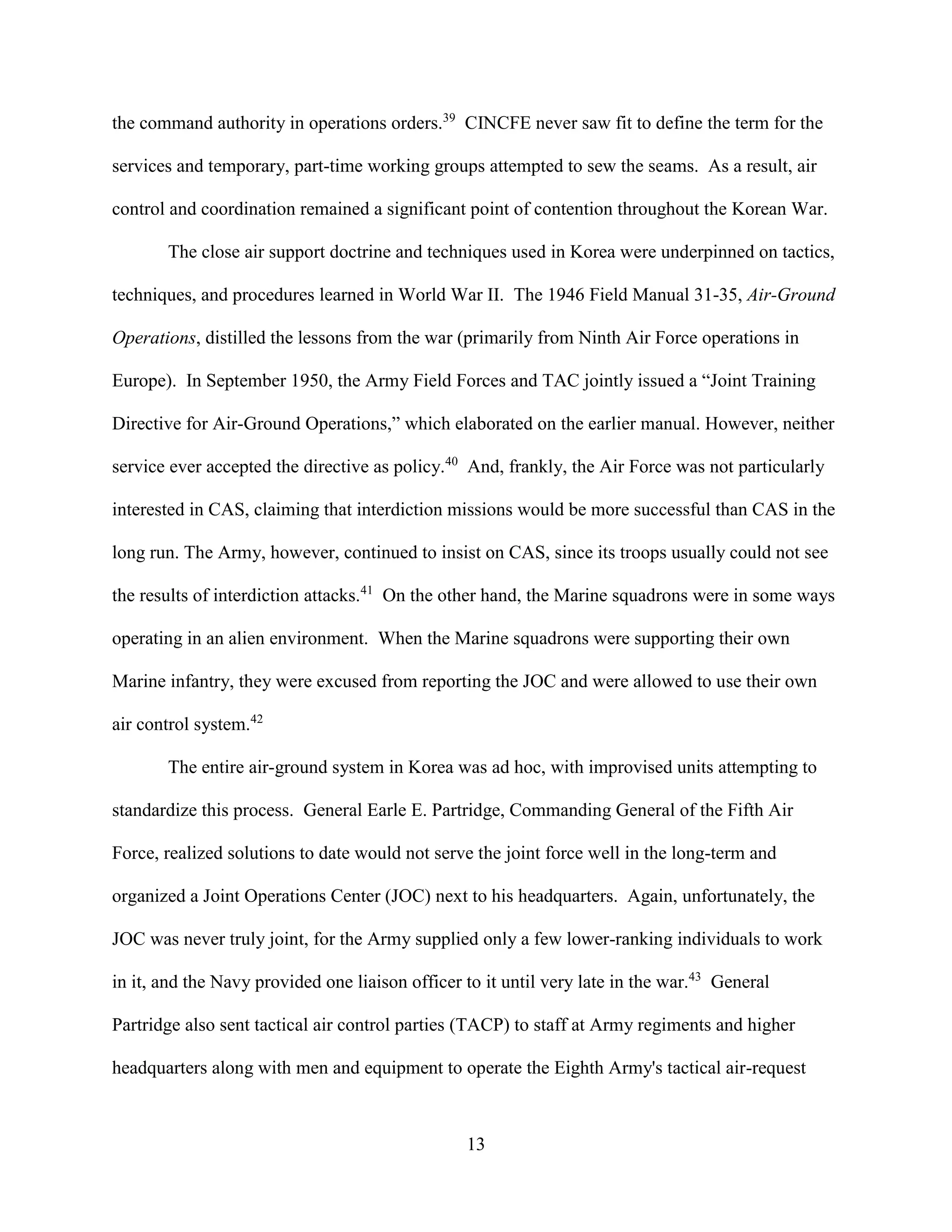 13
the command authority in operations orders.39
CINCFE never saw fit to define the term for the
services and temporary, part-time working groups attempted to sew the seams. As a result, air
control and coordination remained a significant point of contention throughout the Korean War.
The close air support doctrine and techniques used in Korea were underpinned on tactics,
techniques, and procedures learned in World War II. The 1946 Field Manual 31-35, Air-Ground
Operations, distilled the lessons from the war (primarily from Ninth Air Force operations in
Europe). In September 1950, the Army Field Forces and TAC jointly issued a “Joint Training
Directive for Air-Ground Operations,” which elaborated on the earlier manual. However, neither
service ever accepted the directive as policy.40
And, frankly, the Air Force was not particularly
interested in CAS, claiming that interdiction missions would be more successful than CAS in the
long run. The Army, however, continued to insist on CAS, since its troops usually could not see
the results of interdiction attacks.41
On the other hand, the Marine squadrons were in some ways
operating in an alien environment. When the Marine squadrons were supporting their own
Marine infantry, they were excused from reporting the JOC and were allowed to use their own
air control system.42
The entire air-ground system in Korea was ad hoc, with improvised units attempting to
standardize this process. General Earle E. Partridge, Commanding General of the Fifth Air
Force, realized solutions to date would not serve the joint force well in the long-term and
organized a Joint Operations Center (JOC) next to his headquarters. Again, unfortunately, the
JOC was never truly joint, for the Army supplied only a few lower-ranking individuals to work
in it, and the Navy provided one liaison officer to it until very late in the war.43
General
Partridge also sent tactical air control parties (TACP) to staff at Army regiments and higher
headquarters along with men and equipment to operate the Eighth Army's tactical air-request
 