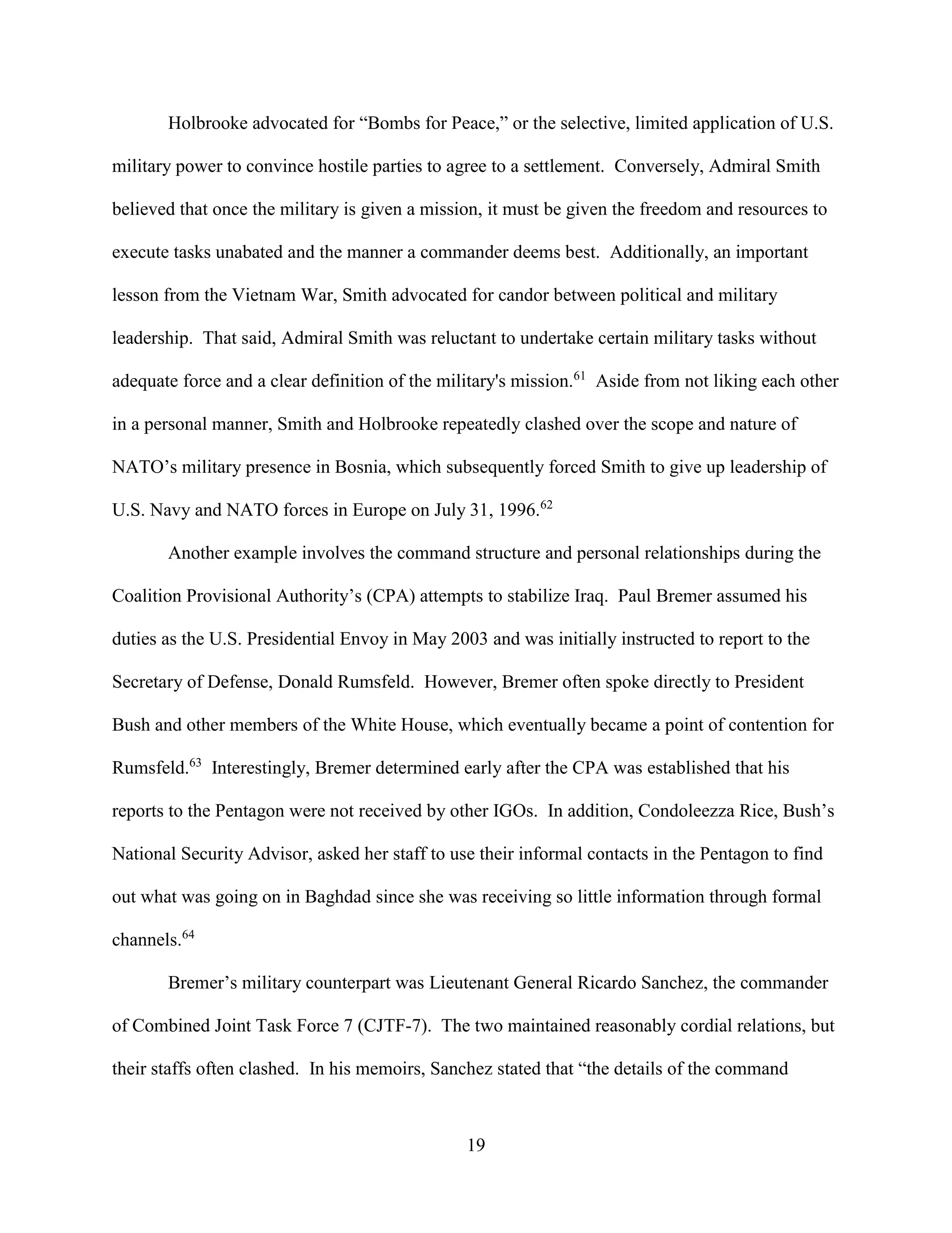 19
Holbrooke advocated for “Bombs for Peace,” or the selective, limited application of U.S.
military power to convince hostile parties to agree to a settlement. Conversely, Admiral Smith
believed that once the military is given a mission, it must be given the freedom and resources to
execute tasks unabated and the manner a commander deems best. Additionally, an important
lesson from the Vietnam War, Smith advocated for candor between political and military
leadership. That said, Admiral Smith was reluctant to undertake certain military tasks without
adequate force and a clear definition of the military's mission.61
Aside from not liking each other
in a personal manner, Smith and Holbrooke repeatedly clashed over the scope and nature of
NATO’s military presence in Bosnia, which subsequently forced Smith to give up leadership of
U.S. Navy and NATO forces in Europe on July 31, 1996.62
Another example involves the command structure and personal relationships during the
Coalition Provisional Authority’s (CPA) attempts to stabilize Iraq. Paul Bremer assumed his
duties as the U.S. Presidential Envoy in May 2003 and was initially instructed to report to the
Secretary of Defense, Donald Rumsfeld. However, Bremer often spoke directly to President
Bush and other members of the White House, which eventually became a point of contention for
Rumsfeld.63
Interestingly, Bremer determined early after the CPA was established that his
reports to the Pentagon were not received by other IGOs. In addition, Condoleezza Rice, Bush’s
National Security Advisor, asked her staff to use their informal contacts in the Pentagon to find
out what was going on in Baghdad since she was receiving so little information through formal
channels.64
Bremer’s military counterpart was Lieutenant General Ricardo Sanchez, the commander
of Combined Joint Task Force 7 (CJTF-7). The two maintained reasonably cordial relations, but
their staffs often clashed. In his memoirs, Sanchez stated that “the details of the command
 