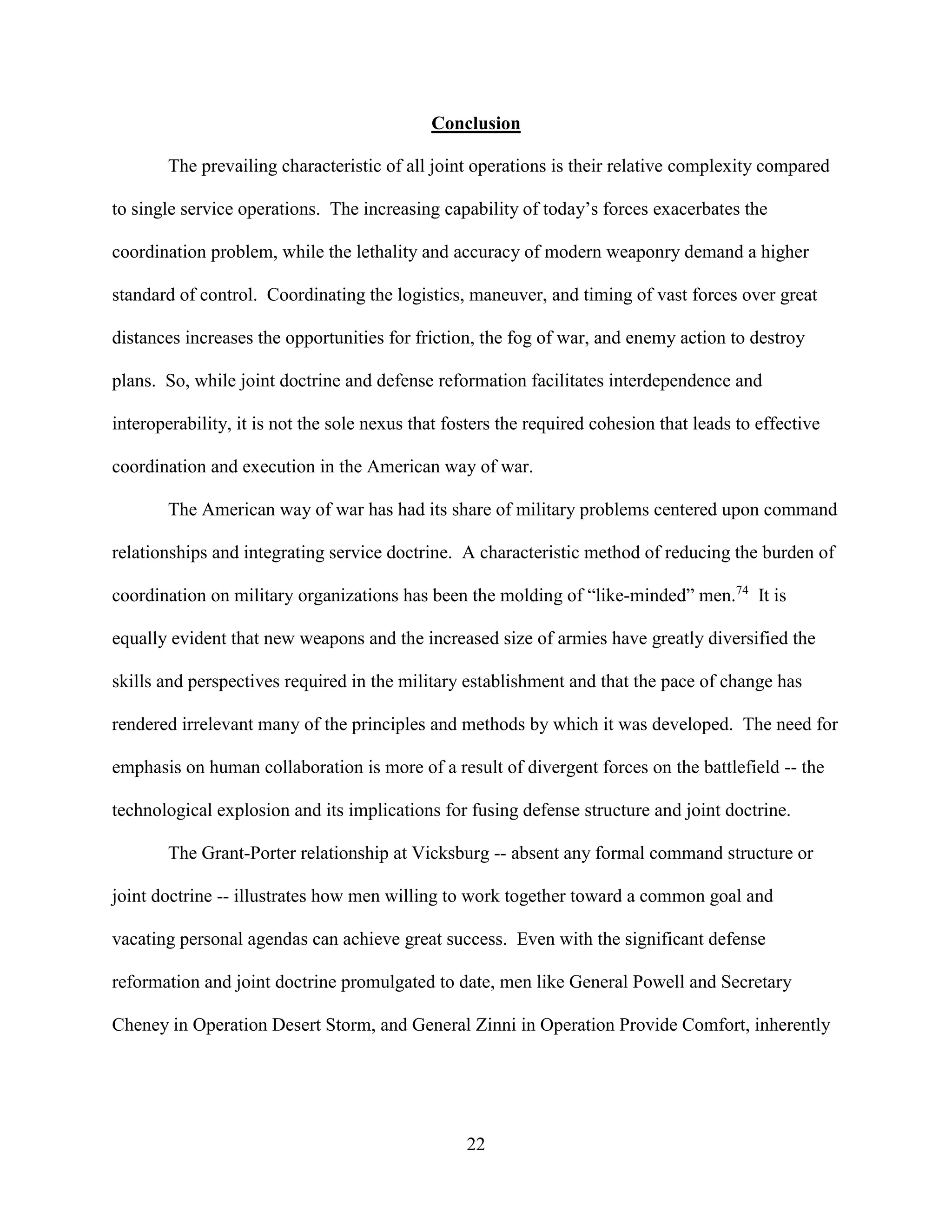 22
Conclusion
The prevailing characteristic of all joint operations is their relative complexity compared
to single service operations. The increasing capability of today’s forces exacerbates the
coordination problem, while the lethality and accuracy of modern weaponry demand a higher
standard of control. Coordinating the logistics, maneuver, and timing of vast forces over great
distances increases the opportunities for friction, the fog of war, and enemy action to destroy
plans. So, while joint doctrine and defense reformation facilitates interdependence and
interoperability, it is not the sole nexus that fosters the required cohesion that leads to effective
coordination and execution in the American way of war.
The American way of war has had its share of military problems centered upon command
relationships and integrating service doctrine. A characteristic method of reducing the burden of
coordination on military organizations has been the molding of “like-minded” men.74
It is
equally evident that new weapons and the increased size of armies have greatly diversified the
skills and perspectives required in the military establishment and that the pace of change has
rendered irrelevant many of the principles and methods by which it was developed. The need for
emphasis on human collaboration is more of a result of divergent forces on the battlefield -- the
technological explosion and its implications for fusing defense structure and joint doctrine.
The Grant-Porter relationship at Vicksburg -- absent any formal command structure or
joint doctrine -- illustrates how men willing to work together toward a common goal and
vacating personal agendas can achieve great success. Even with the significant defense
reformation and joint doctrine promulgated to date, men like General Powell and Secretary
Cheney in Operation Desert Storm, and General Zinni in Operation Provide Comfort, inherently
 