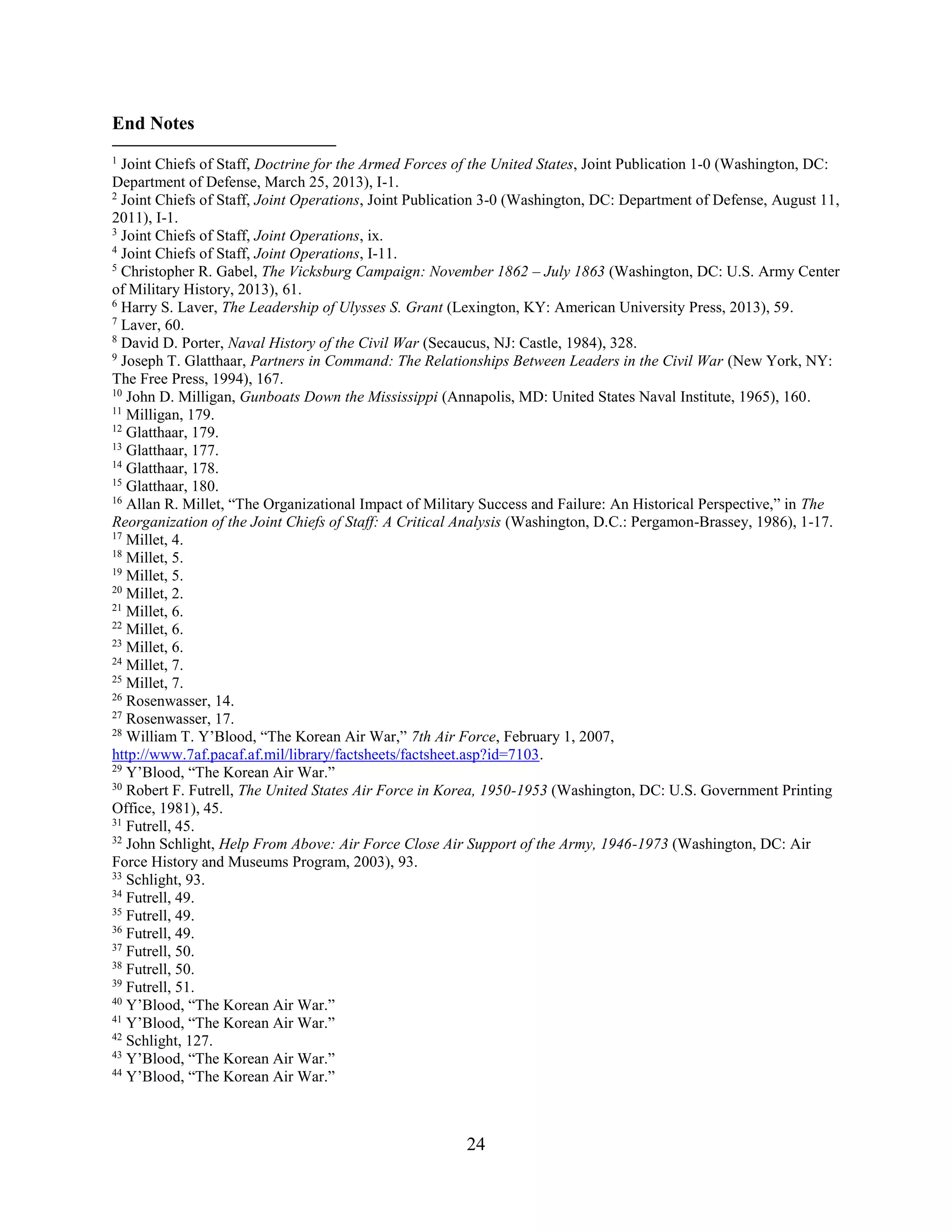 24
End Notes
1
Joint Chiefs of Staff, Doctrine for the Armed Forces of the United States, Joint Publication 1-0 (Washington, DC:
Department of Defense, March 25, 2013), I-1.
2
Joint Chiefs of Staff, Joint Operations, Joint Publication 3-0 (Washington, DC: Department of Defense, August 11,
2011), I-1.
3
Joint Chiefs of Staff, Joint Operations, ix.
4
Joint Chiefs of Staff, Joint Operations, I-11.
5
Christopher R. Gabel, The Vicksburg Campaign: November 1862 – July 1863 (Washington, DC: U.S. Army Center
of Military History, 2013), 61.
6
Harry S. Laver, The Leadership of Ulysses S. Grant (Lexington, KY: American University Press, 2013), 59.
7
Laver, 60.
8
David D. Porter, Naval History of the Civil War (Secaucus, NJ: Castle, 1984), 328.
9
Joseph T. Glatthaar, Partners in Command: The Relationships Between Leaders in the Civil War (New York, NY:
The Free Press, 1994), 167.
10
John D. Milligan, Gunboats Down the Mississippi (Annapolis, MD: United States Naval Institute, 1965), 160.
11
Milligan, 179.
12
Glatthaar, 179.
13
Glatthaar, 177.
14
Glatthaar, 178.
15
Glatthaar, 180.
16
Allan R. Millet, “The Organizational Impact of Military Success and Failure: An Historical Perspective,” in The
Reorganization of the Joint Chiefs of Staff: A Critical Analysis (Washington, D.C.: Pergamon-Brassey, 1986), 1-17.
17
Millet, 4.
18
Millet, 5.
19
Millet, 5.
20
Millet, 2.
21
Millet, 6.
22
Millet, 6.
23
Millet, 6.
24
Millet, 7.
25
Millet, 7.
26
Rosenwasser, 14.
27
Rosenwasser, 17.
28
William T. Y’Blood, “The Korean Air War,” 7th Air Force, February 1, 2007,
http://www.7af.pacaf.af.mil/library/factsheets/factsheet.asp?id=7103.
29
Y’Blood, “The Korean Air War.”
30
Robert F. Futrell, The United States Air Force in Korea, 1950-1953 (Washington, DC: U.S. Government Printing
Office, 1981), 45.
31
Futrell, 45.
32
John Schlight, Help From Above: Air Force Close Air Support of the Army, 1946-1973 (Washington, DC: Air
Force History and Museums Program, 2003), 93.
33
Schlight, 93.
34
Futrell, 49.
35
Futrell, 49.
36
Futrell, 49.
37
Futrell, 50.
38
Futrell, 50.
39
Futrell, 51.
40
Y’Blood, “The Korean Air War.”
41
Y’Blood, “The Korean Air War.”
42
Schlight, 127.
43
Y’Blood, “The Korean Air War.”
44
Y’Blood, “The Korean Air War.”
 