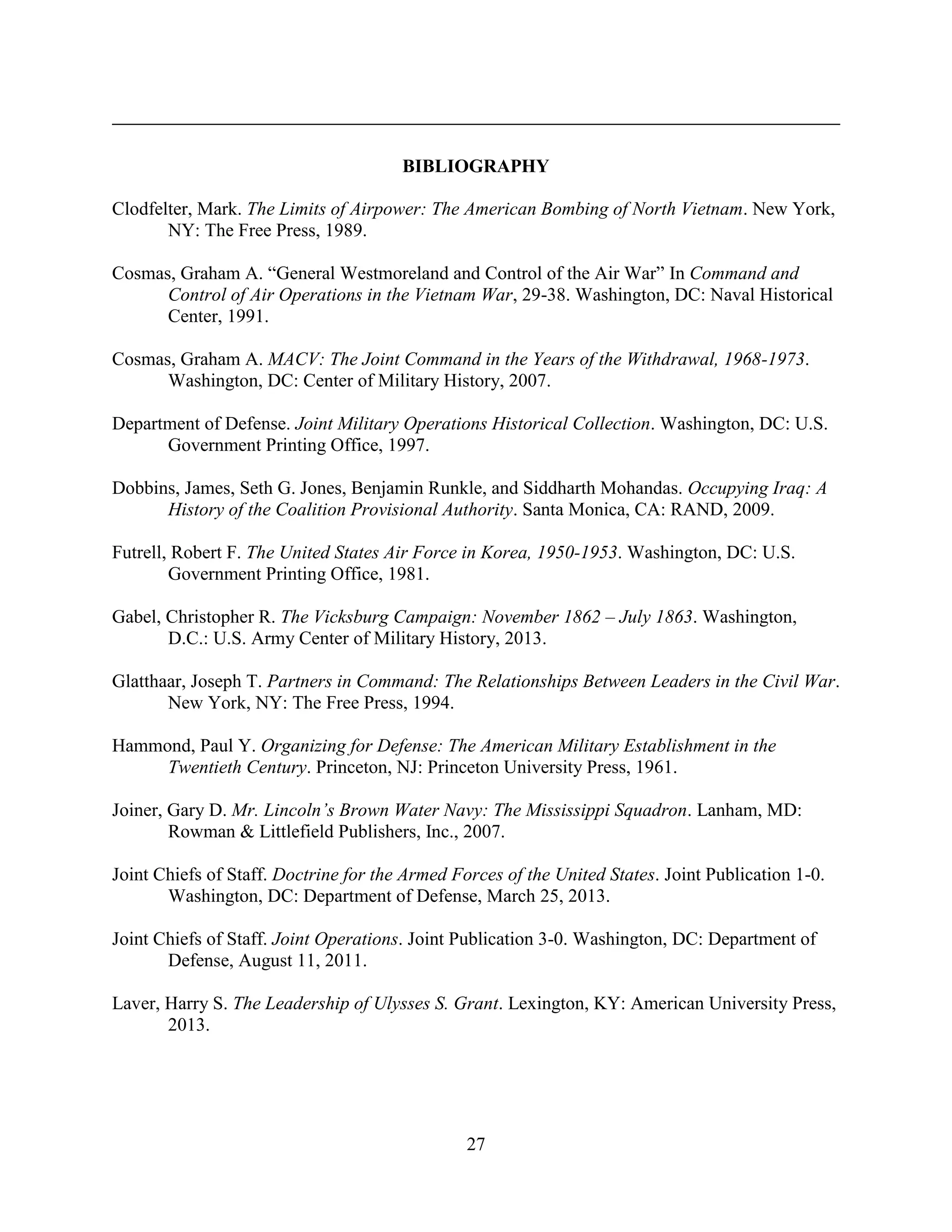27
BIBLIOGRAPHY
Clodfelter, Mark. The Limits of Airpower: The American Bombing of North Vietnam. New York,
NY: The Free Press, 1989.
Cosmas, Graham A. “General Westmoreland and Control of the Air War” In Command and
Control of Air Operations in the Vietnam War, 29-38. Washington, DC: Naval Historical
Center, 1991.
Cosmas, Graham A. MACV: The Joint Command in the Years of the Withdrawal, 1968-1973.
Washington, DC: Center of Military History, 2007.
Department of Defense. Joint Military Operations Historical Collection. Washington, DC: U.S.
Government Printing Office, 1997.
Dobbins, James, Seth G. Jones, Benjamin Runkle, and Siddharth Mohandas. Occupying Iraq: A
History of the Coalition Provisional Authority. Santa Monica, CA: RAND, 2009.
Futrell, Robert F. The United States Air Force in Korea, 1950-1953. Washington, DC: U.S.
Government Printing Office, 1981.
Gabel, Christopher R. The Vicksburg Campaign: November 1862 – July 1863. Washington,
D.C.: U.S. Army Center of Military History, 2013.
Glatthaar, Joseph T. Partners in Command: The Relationships Between Leaders in the Civil War.
New York, NY: The Free Press, 1994.
Hammond, Paul Y. Organizing for Defense: The American Military Establishment in the
Twentieth Century. Princeton, NJ: Princeton University Press, 1961.
Joiner, Gary D. Mr. Lincoln’s Brown Water Navy: The Mississippi Squadron. Lanham, MD:
Rowman & Littlefield Publishers, Inc., 2007.
Joint Chiefs of Staff. Doctrine for the Armed Forces of the United States. Joint Publication 1-0.
Washington, DC: Department of Defense, March 25, 2013.
Joint Chiefs of Staff. Joint Operations. Joint Publication 3-0. Washington, DC: Department of
Defense, August 11, 2011.
Laver, Harry S. The Leadership of Ulysses S. Grant. Lexington, KY: American University Press,
2013.
 