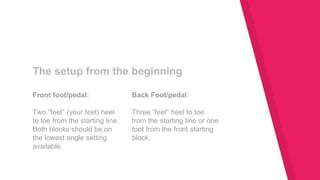 Front foot/pedal:
Two “feet” (your feet) heel
to toe from the starting line.
Both blocks should be on
the lowest angle setting
available.
The setup from the beginning
Back Foot/pedal:
Three “feet” heel to toe
from the starting line or one
foot from the front starting
block.
 