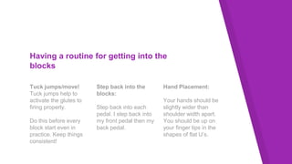 Having a routine for getting into the
blocks
Tuck jumps/move!
Tuck jumps help to
activate the glutes to
firing properly.
Do this before every
block start even in
practice. Keep things
consistent!
Step back into the
blocks:
Step back into each
pedal. I step back into
my front pedal then my
back pedal.
Hand Placement:
Your hands should be
slightly wider than
shoulder width apart.
You should be up on
your finger tips in the
shapes of flat U’s.
 
