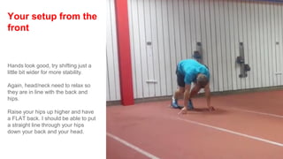 Your setup from the
front
Hands look good, try shifting just a
little bit wider for more stability.
Again, head/neck need to relax so
they are in line with the back and
hips.
Raise your hips up higher and have
a FLAT back. I should be able to put
a straight line through your hips
down your back and your head.
 